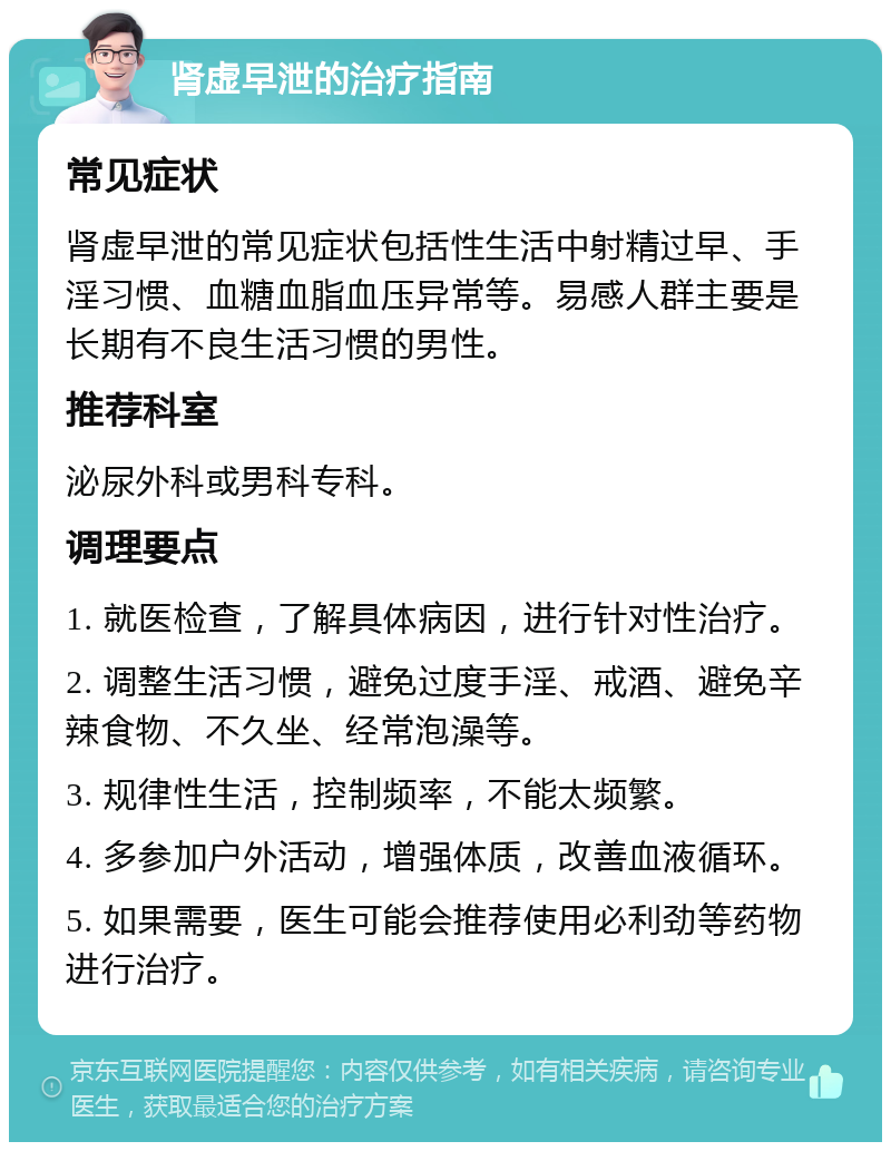 肾虚早泄的治疗指南 常见症状 肾虚早泄的常见症状包括性生活中射精过早、手淫习惯、血糖血脂血压异常等。易感人群主要是长期有不良生活习惯的男性。 推荐科室 泌尿外科或男科专科。 调理要点 1. 就医检查，了解具体病因，进行针对性治疗。 2. 调整生活习惯，避免过度手淫、戒酒、避免辛辣食物、不久坐、经常泡澡等。 3. 规律性生活，控制频率，不能太频繁。 4. 多参加户外活动，增强体质，改善血液循环。 5. 如果需要，医生可能会推荐使用必利劲等药物进行治疗。