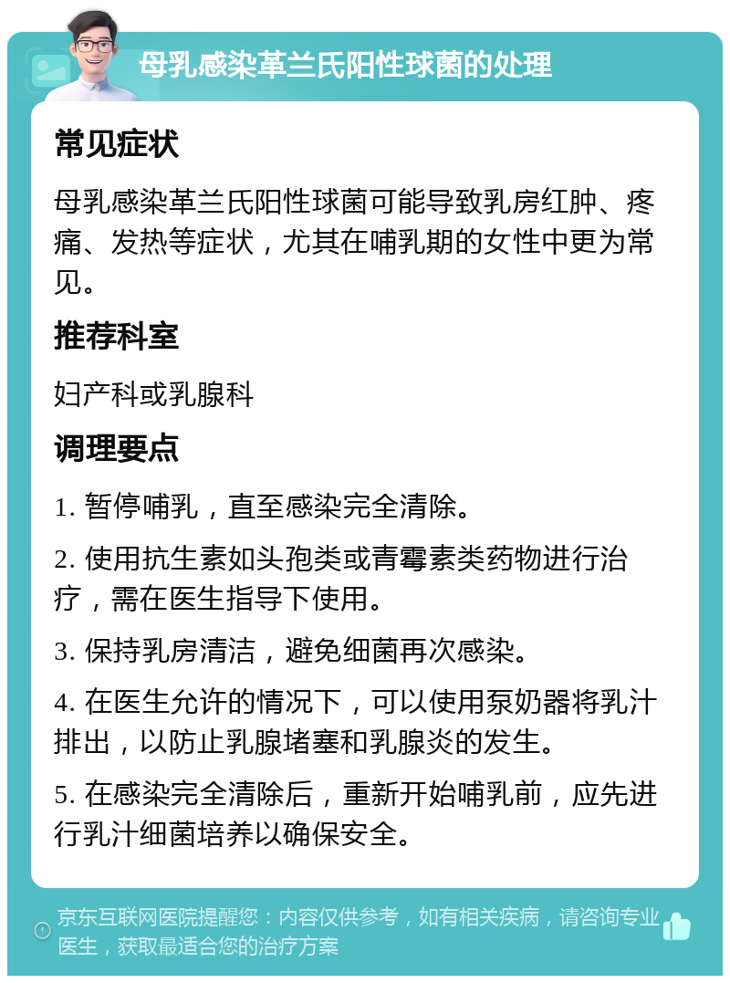 母乳感染革兰氏阳性球菌的处理 常见症状 母乳感染革兰氏阳性球菌可能导致乳房红肿、疼痛、发热等症状，尤其在哺乳期的女性中更为常见。 推荐科室 妇产科或乳腺科 调理要点 1. 暂停哺乳，直至感染完全清除。 2. 使用抗生素如头孢类或青霉素类药物进行治疗，需在医生指导下使用。 3. 保持乳房清洁，避免细菌再次感染。 4. 在医生允许的情况下，可以使用泵奶器将乳汁排出，以防止乳腺堵塞和乳腺炎的发生。 5. 在感染完全清除后，重新开始哺乳前，应先进行乳汁细菌培养以确保安全。