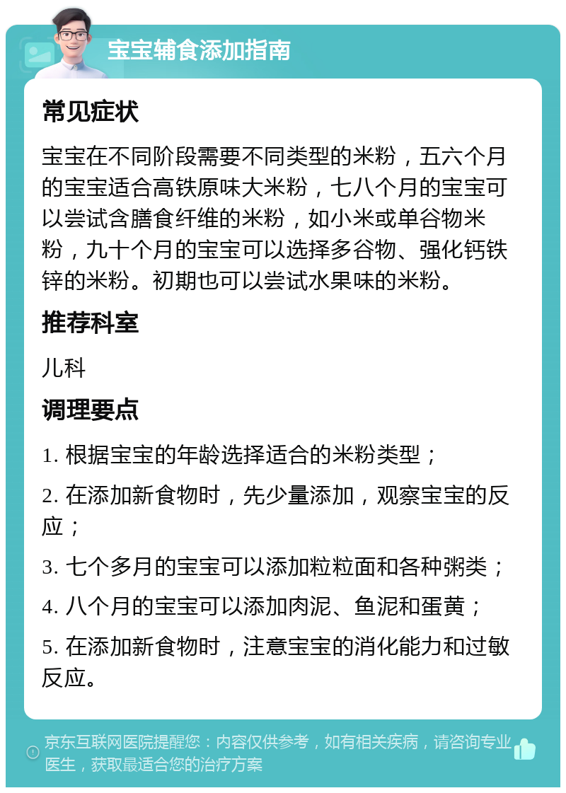 宝宝辅食添加指南 常见症状 宝宝在不同阶段需要不同类型的米粉，五六个月的宝宝适合高铁原味大米粉，七八个月的宝宝可以尝试含膳食纤维的米粉，如小米或单谷物米粉，九十个月的宝宝可以选择多谷物、强化钙铁锌的米粉。初期也可以尝试水果味的米粉。 推荐科室 儿科 调理要点 1. 根据宝宝的年龄选择适合的米粉类型； 2. 在添加新食物时，先少量添加，观察宝宝的反应； 3. 七个多月的宝宝可以添加粒粒面和各种粥类； 4. 八个月的宝宝可以添加肉泥、鱼泥和蛋黄； 5. 在添加新食物时，注意宝宝的消化能力和过敏反应。