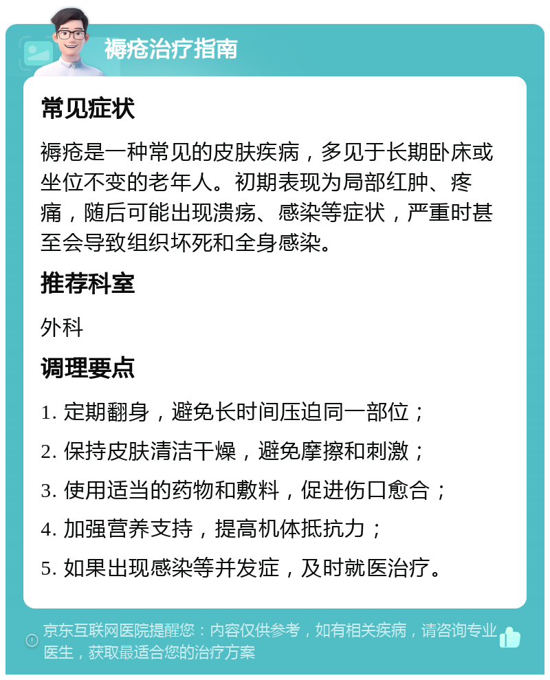 褥疮治疗指南 常见症状 褥疮是一种常见的皮肤疾病，多见于长期卧床或坐位不变的老年人。初期表现为局部红肿、疼痛，随后可能出现溃疡、感染等症状，严重时甚至会导致组织坏死和全身感染。 推荐科室 外科 调理要点 1. 定期翻身，避免长时间压迫同一部位； 2. 保持皮肤清洁干燥，避免摩擦和刺激； 3. 使用适当的药物和敷料，促进伤口愈合； 4. 加强营养支持，提高机体抵抗力； 5. 如果出现感染等并发症，及时就医治疗。