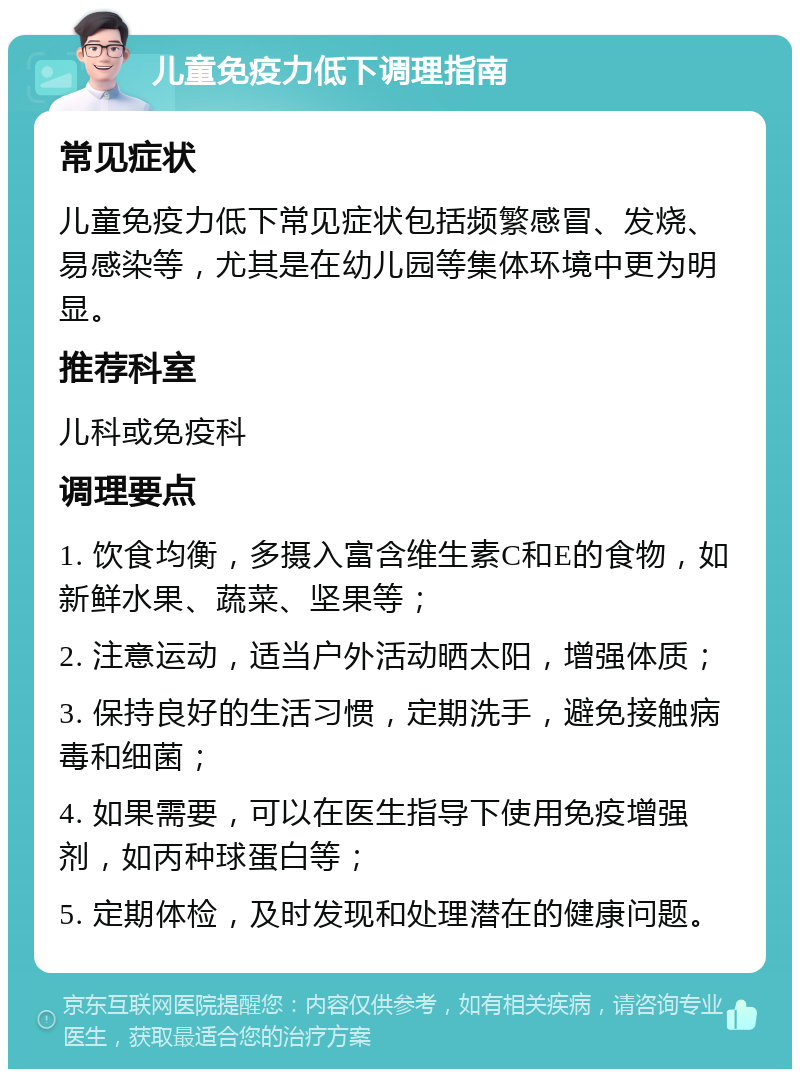 儿童免疫力低下调理指南 常见症状 儿童免疫力低下常见症状包括频繁感冒、发烧、易感染等，尤其是在幼儿园等集体环境中更为明显。 推荐科室 儿科或免疫科 调理要点 1. 饮食均衡，多摄入富含维生素C和E的食物，如新鲜水果、蔬菜、坚果等； 2. 注意运动，适当户外活动晒太阳，增强体质； 3. 保持良好的生活习惯，定期洗手，避免接触病毒和细菌； 4. 如果需要，可以在医生指导下使用免疫增强剂，如丙种球蛋白等； 5. 定期体检，及时发现和处理潜在的健康问题。