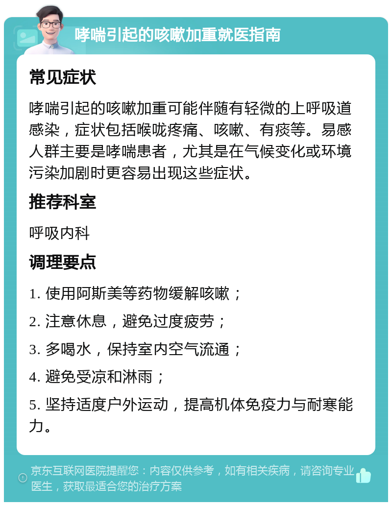 哮喘引起的咳嗽加重就医指南 常见症状 哮喘引起的咳嗽加重可能伴随有轻微的上呼吸道感染，症状包括喉咙疼痛、咳嗽、有痰等。易感人群主要是哮喘患者，尤其是在气候变化或环境污染加剧时更容易出现这些症状。 推荐科室 呼吸内科 调理要点 1. 使用阿斯美等药物缓解咳嗽； 2. 注意休息，避免过度疲劳； 3. 多喝水，保持室内空气流通； 4. 避免受凉和淋雨； 5. 坚持适度户外运动，提高机体免疫力与耐寒能力。