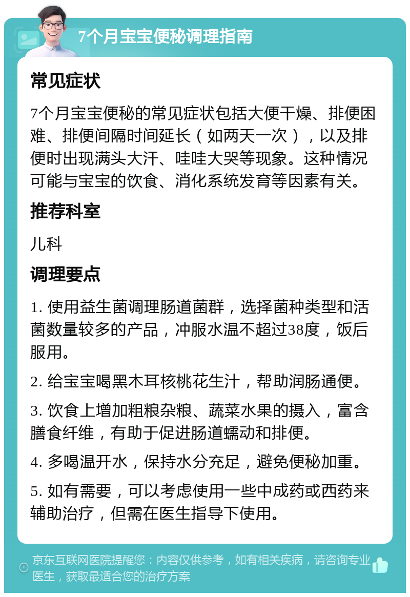 7个月宝宝便秘调理指南 常见症状 7个月宝宝便秘的常见症状包括大便干燥、排便困难、排便间隔时间延长（如两天一次），以及排便时出现满头大汗、哇哇大哭等现象。这种情况可能与宝宝的饮食、消化系统发育等因素有关。 推荐科室 儿科 调理要点 1. 使用益生菌调理肠道菌群，选择菌种类型和活菌数量较多的产品，冲服水温不超过38度，饭后服用。 2. 给宝宝喝黑木耳核桃花生汁，帮助润肠通便。 3. 饮食上增加粗粮杂粮、蔬菜水果的摄入，富含膳食纤维，有助于促进肠道蠕动和排便。 4. 多喝温开水，保持水分充足，避免便秘加重。 5. 如有需要，可以考虑使用一些中成药或西药来辅助治疗，但需在医生指导下使用。