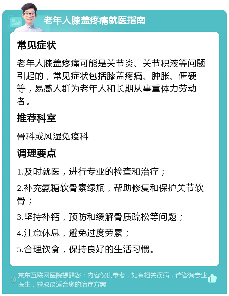 老年人膝盖疼痛就医指南 常见症状 老年人膝盖疼痛可能是关节炎、关节积液等问题引起的，常见症状包括膝盖疼痛、肿胀、僵硬等，易感人群为老年人和长期从事重体力劳动者。 推荐科室 骨科或风湿免疫科 调理要点 1.及时就医，进行专业的检查和治疗； 2.补充氨糖软骨素绿瓶，帮助修复和保护关节软骨； 3.坚持补钙，预防和缓解骨质疏松等问题； 4.注意休息，避免过度劳累； 5.合理饮食，保持良好的生活习惯。