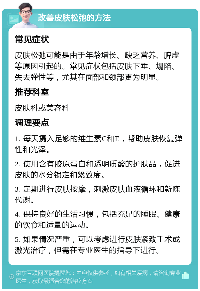 改善皮肤松弛的方法 常见症状 皮肤松弛可能是由于年龄增长、缺乏营养、脾虚等原因引起的。常见症状包括皮肤下垂、塌陷、失去弹性等，尤其在面部和颈部更为明显。 推荐科室 皮肤科或美容科 调理要点 1. 每天摄入足够的维生素C和E，帮助皮肤恢复弹性和光泽。 2. 使用含有胶原蛋白和透明质酸的护肤品，促进皮肤的水分锁定和紧致度。 3. 定期进行皮肤按摩，刺激皮肤血液循环和新陈代谢。 4. 保持良好的生活习惯，包括充足的睡眠、健康的饮食和适量的运动。 5. 如果情况严重，可以考虑进行皮肤紧致手术或激光治疗，但需在专业医生的指导下进行。