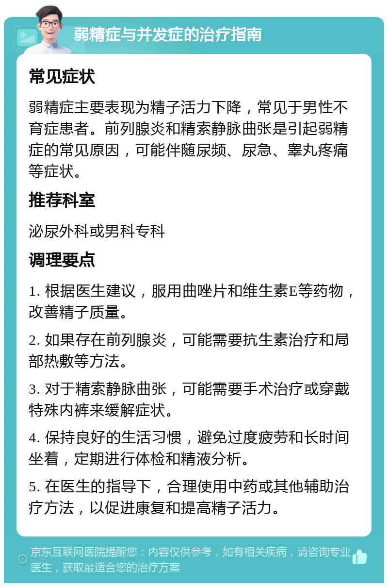 弱精症与并发症的治疗指南 常见症状 弱精症主要表现为精子活力下降，常见于男性不育症患者。前列腺炎和精索静脉曲张是引起弱精症的常见原因，可能伴随尿频、尿急、睾丸疼痛等症状。 推荐科室 泌尿外科或男科专科 调理要点 1. 根据医生建议，服用曲唑片和维生素E等药物，改善精子质量。 2. 如果存在前列腺炎，可能需要抗生素治疗和局部热敷等方法。 3. 对于精索静脉曲张，可能需要手术治疗或穿戴特殊内裤来缓解症状。 4. 保持良好的生活习惯，避免过度疲劳和长时间坐着，定期进行体检和精液分析。 5. 在医生的指导下，合理使用中药或其他辅助治疗方法，以促进康复和提高精子活力。