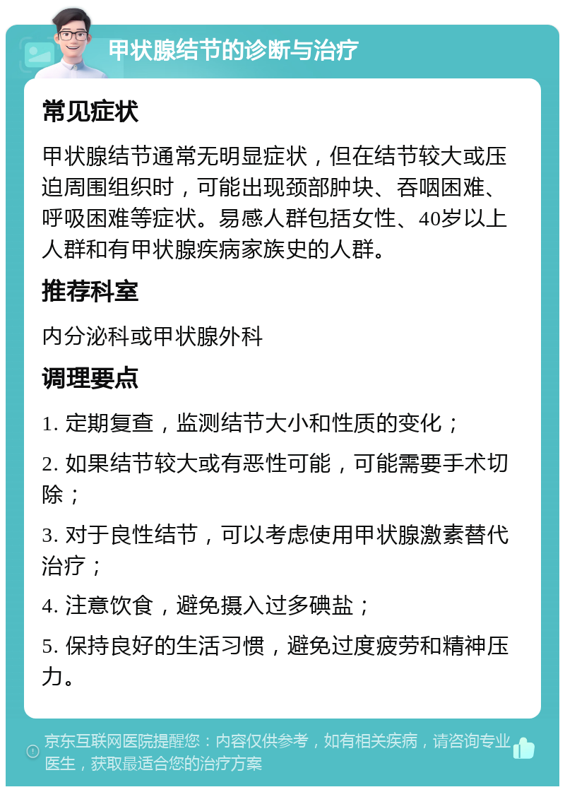 甲状腺结节的诊断与治疗 常见症状 甲状腺结节通常无明显症状，但在结节较大或压迫周围组织时，可能出现颈部肿块、吞咽困难、呼吸困难等症状。易感人群包括女性、40岁以上人群和有甲状腺疾病家族史的人群。 推荐科室 内分泌科或甲状腺外科 调理要点 1. 定期复查，监测结节大小和性质的变化； 2. 如果结节较大或有恶性可能，可能需要手术切除； 3. 对于良性结节，可以考虑使用甲状腺激素替代治疗； 4. 注意饮食，避免摄入过多碘盐； 5. 保持良好的生活习惯，避免过度疲劳和精神压力。