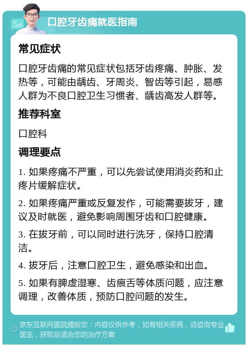 口腔牙齿痛就医指南 常见症状 口腔牙齿痛的常见症状包括牙齿疼痛、肿胀、发热等，可能由龋齿、牙周炎、智齿等引起，易感人群为不良口腔卫生习惯者、龋齿高发人群等。 推荐科室 口腔科 调理要点 1. 如果疼痛不严重，可以先尝试使用消炎药和止疼片缓解症状。 2. 如果疼痛严重或反复发作，可能需要拔牙，建议及时就医，避免影响周围牙齿和口腔健康。 3. 在拔牙前，可以同时进行洗牙，保持口腔清洁。 4. 拔牙后，注意口腔卫生，避免感染和出血。 5. 如果有脾虚湿寒、齿痕舌等体质问题，应注意调理，改善体质，预防口腔问题的发生。