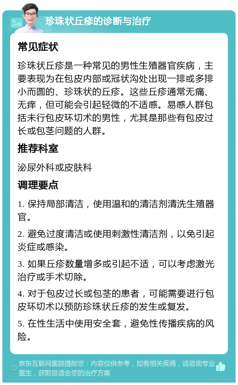 珍珠状丘疹的诊断与治疗 常见症状 珍珠状丘疹是一种常见的男性生殖器官疾病，主要表现为在包皮内部或冠状沟处出现一排或多排小而圆的、珍珠状的丘疹。这些丘疹通常无痛、无痒，但可能会引起轻微的不适感。易感人群包括未行包皮环切术的男性，尤其是那些有包皮过长或包茎问题的人群。 推荐科室 泌尿外科或皮肤科 调理要点 1. 保持局部清洁，使用温和的清洁剂清洗生殖器官。 2. 避免过度清洁或使用刺激性清洁剂，以免引起炎症或感染。 3. 如果丘疹数量增多或引起不适，可以考虑激光治疗或手术切除。 4. 对于包皮过长或包茎的患者，可能需要进行包皮环切术以预防珍珠状丘疹的发生或复发。 5. 在性生活中使用安全套，避免性传播疾病的风险。