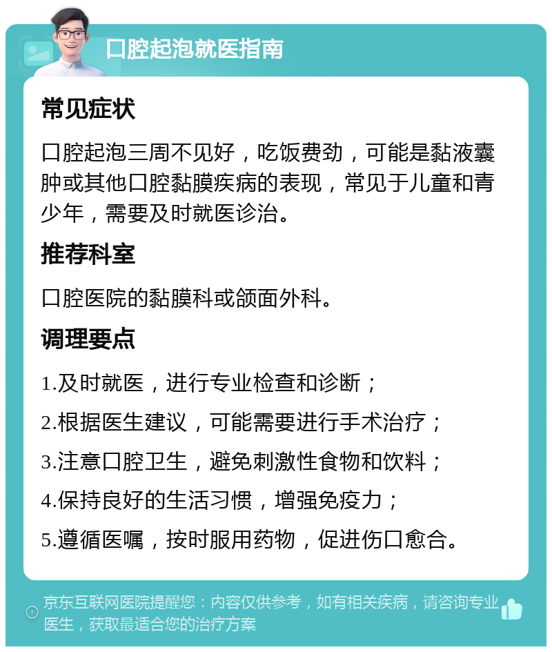 口腔起泡就医指南 常见症状 口腔起泡三周不见好，吃饭费劲，可能是黏液囊肿或其他口腔黏膜疾病的表现，常见于儿童和青少年，需要及时就医诊治。 推荐科室 口腔医院的黏膜科或颌面外科。 调理要点 1.及时就医，进行专业检查和诊断； 2.根据医生建议，可能需要进行手术治疗； 3.注意口腔卫生，避免刺激性食物和饮料； 4.保持良好的生活习惯，增强免疫力； 5.遵循医嘱，按时服用药物，促进伤口愈合。