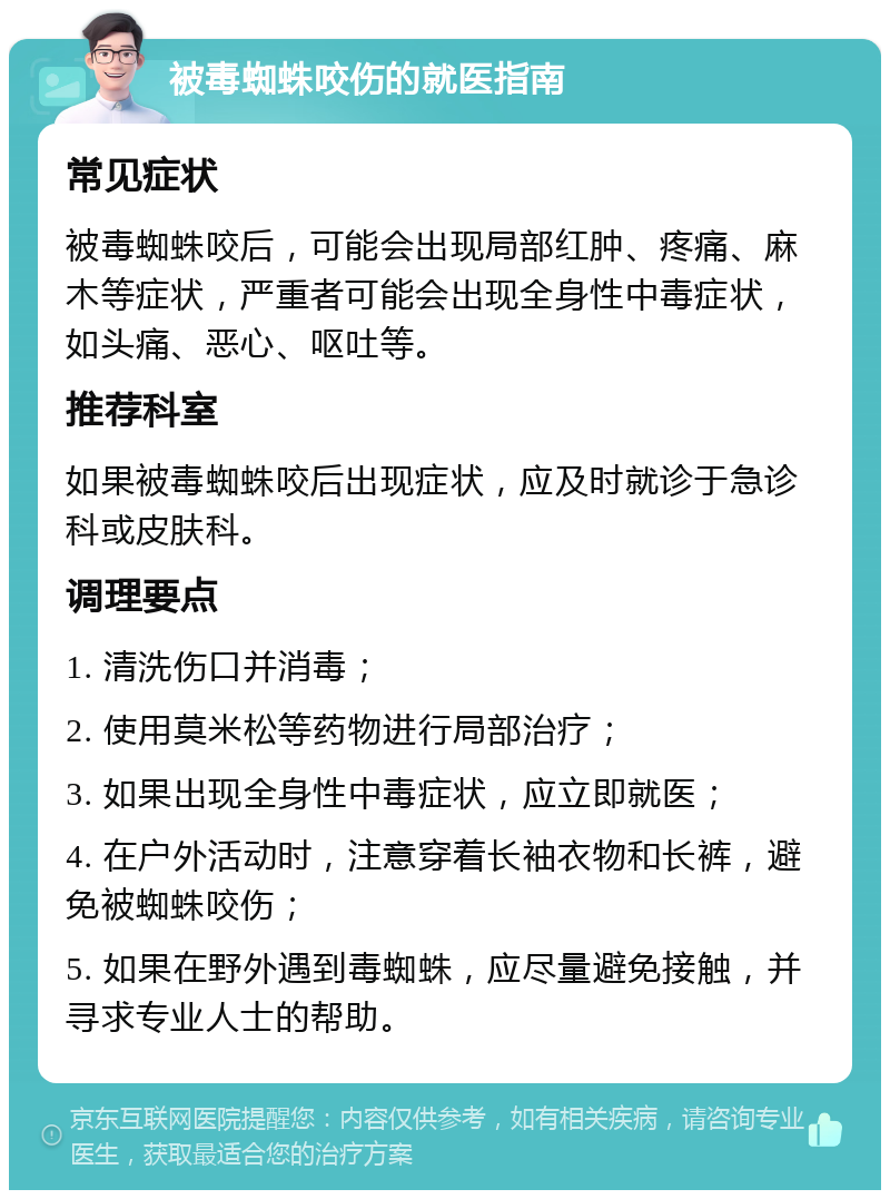 被毒蜘蛛咬伤的就医指南 常见症状 被毒蜘蛛咬后，可能会出现局部红肿、疼痛、麻木等症状，严重者可能会出现全身性中毒症状，如头痛、恶心、呕吐等。 推荐科室 如果被毒蜘蛛咬后出现症状，应及时就诊于急诊科或皮肤科。 调理要点 1. 清洗伤口并消毒； 2. 使用莫米松等药物进行局部治疗； 3. 如果出现全身性中毒症状，应立即就医； 4. 在户外活动时，注意穿着长袖衣物和长裤，避免被蜘蛛咬伤； 5. 如果在野外遇到毒蜘蛛，应尽量避免接触，并寻求专业人士的帮助。