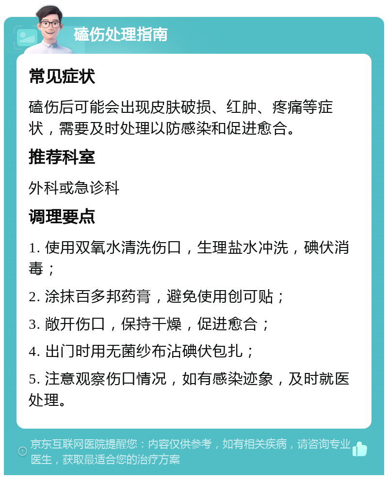 磕伤处理指南 常见症状 磕伤后可能会出现皮肤破损、红肿、疼痛等症状，需要及时处理以防感染和促进愈合。 推荐科室 外科或急诊科 调理要点 1. 使用双氧水清洗伤口，生理盐水冲洗，碘伏消毒； 2. 涂抹百多邦药膏，避免使用创可贴； 3. 敞开伤口，保持干燥，促进愈合； 4. 出门时用无菌纱布沾碘伏包扎； 5. 注意观察伤口情况，如有感染迹象，及时就医处理。