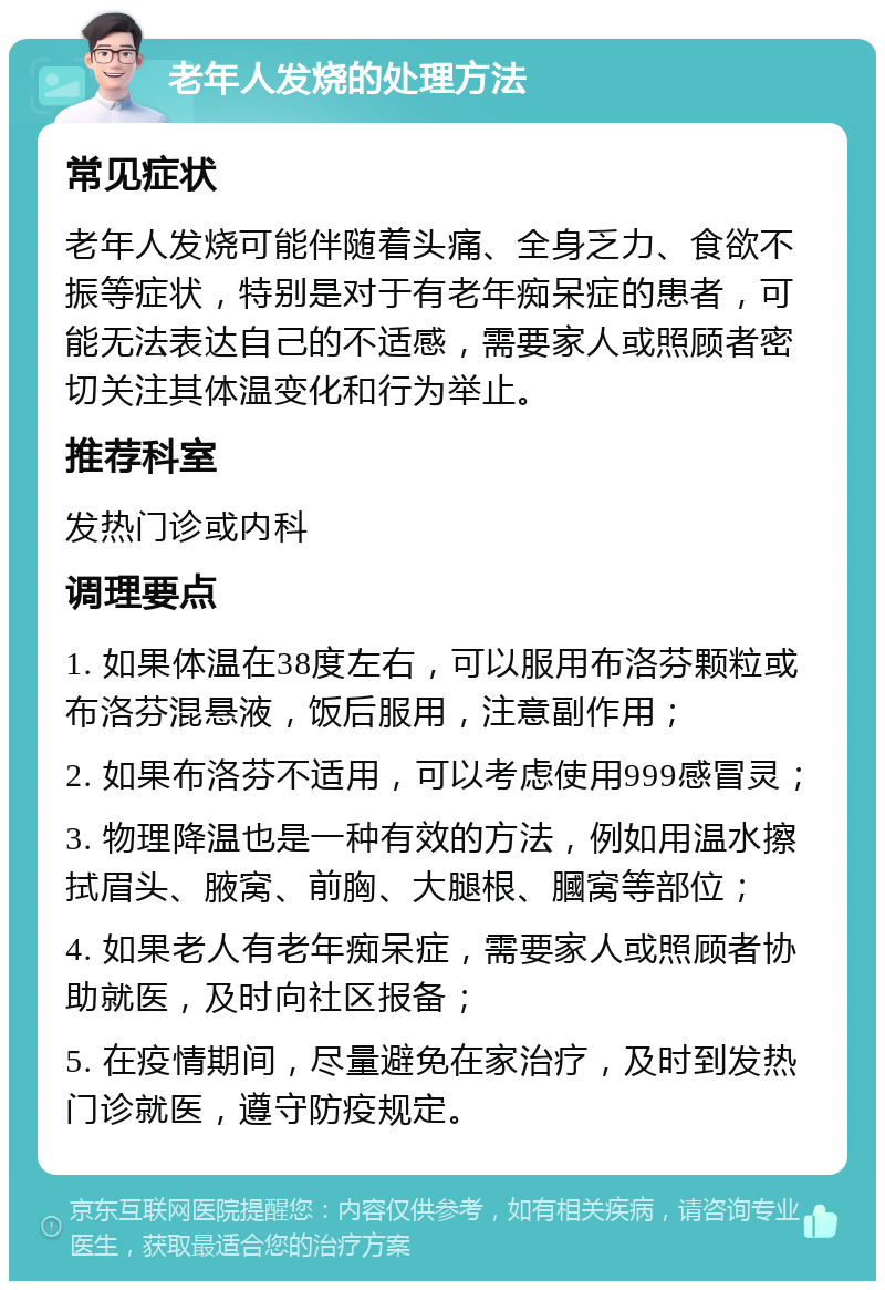 老年人发烧的处理方法 常见症状 老年人发烧可能伴随着头痛、全身乏力、食欲不振等症状，特别是对于有老年痴呆症的患者，可能无法表达自己的不适感，需要家人或照顾者密切关注其体温变化和行为举止。 推荐科室 发热门诊或内科 调理要点 1. 如果体温在38度左右，可以服用布洛芬颗粒或布洛芬混悬液，饭后服用，注意副作用； 2. 如果布洛芬不适用，可以考虑使用999感冒灵； 3. 物理降温也是一种有效的方法，例如用温水擦拭眉头、腋窝、前胸、大腿根、膕窝等部位； 4. 如果老人有老年痴呆症，需要家人或照顾者协助就医，及时向社区报备； 5. 在疫情期间，尽量避免在家治疗，及时到发热门诊就医，遵守防疫规定。