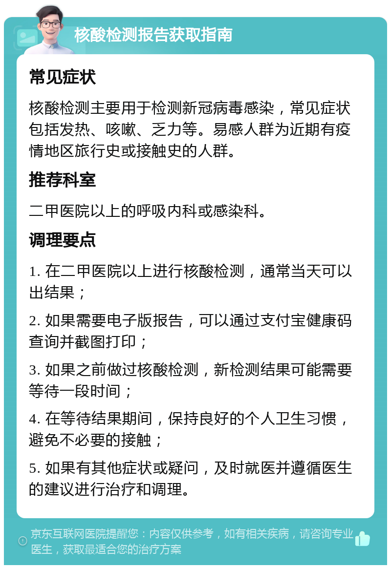 核酸检测报告获取指南 常见症状 核酸检测主要用于检测新冠病毒感染，常见症状包括发热、咳嗽、乏力等。易感人群为近期有疫情地区旅行史或接触史的人群。 推荐科室 二甲医院以上的呼吸内科或感染科。 调理要点 1. 在二甲医院以上进行核酸检测，通常当天可以出结果； 2. 如果需要电子版报告，可以通过支付宝健康码查询并截图打印； 3. 如果之前做过核酸检测，新检测结果可能需要等待一段时间； 4. 在等待结果期间，保持良好的个人卫生习惯，避免不必要的接触； 5. 如果有其他症状或疑问，及时就医并遵循医生的建议进行治疗和调理。