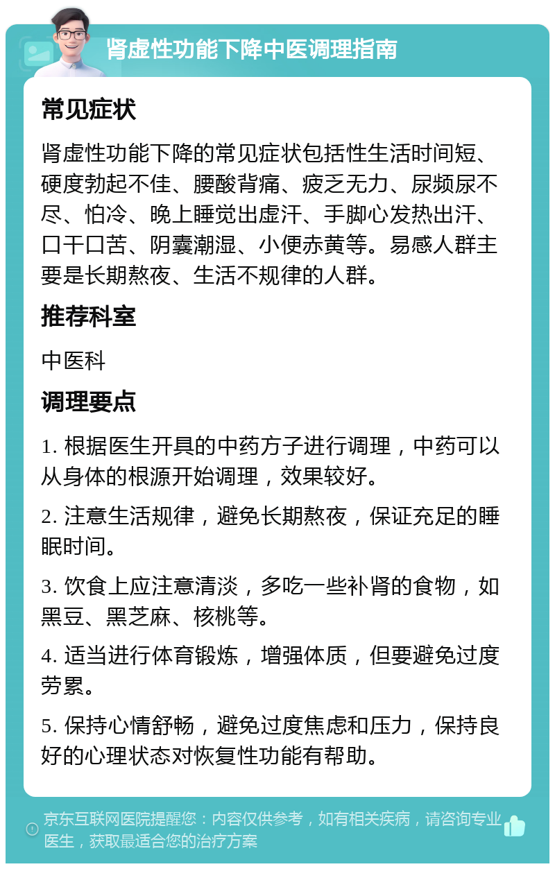 肾虚性功能下降中医调理指南 常见症状 肾虚性功能下降的常见症状包括性生活时间短、硬度勃起不佳、腰酸背痛、疲乏无力、尿频尿不尽、怕冷、晚上睡觉出虚汗、手脚心发热出汗、口干口苦、阴囊潮湿、小便赤黄等。易感人群主要是长期熬夜、生活不规律的人群。 推荐科室 中医科 调理要点 1. 根据医生开具的中药方子进行调理，中药可以从身体的根源开始调理，效果较好。 2. 注意生活规律，避免长期熬夜，保证充足的睡眠时间。 3. 饮食上应注意清淡，多吃一些补肾的食物，如黑豆、黑芝麻、核桃等。 4. 适当进行体育锻炼，增强体质，但要避免过度劳累。 5. 保持心情舒畅，避免过度焦虑和压力，保持良好的心理状态对恢复性功能有帮助。