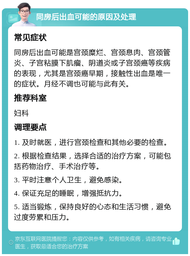 同房后出血可能的原因及处理 常见症状 同房后出血可能是宫颈糜烂、宫颈息肉、宫颈管炎、子宫粘膜下肌瘤、阴道炎或子宫颈癌等疾病的表现，尤其是宫颈癌早期，接触性出血是唯一的症状。月经不调也可能与此有关。 推荐科室 妇科 调理要点 1. 及时就医，进行宫颈检查和其他必要的检查。 2. 根据检查结果，选择合适的治疗方案，可能包括药物治疗、手术治疗等。 3. 平时注意个人卫生，避免感染。 4. 保证充足的睡眠，增强抵抗力。 5. 适当锻炼，保持良好的心态和生活习惯，避免过度劳累和压力。