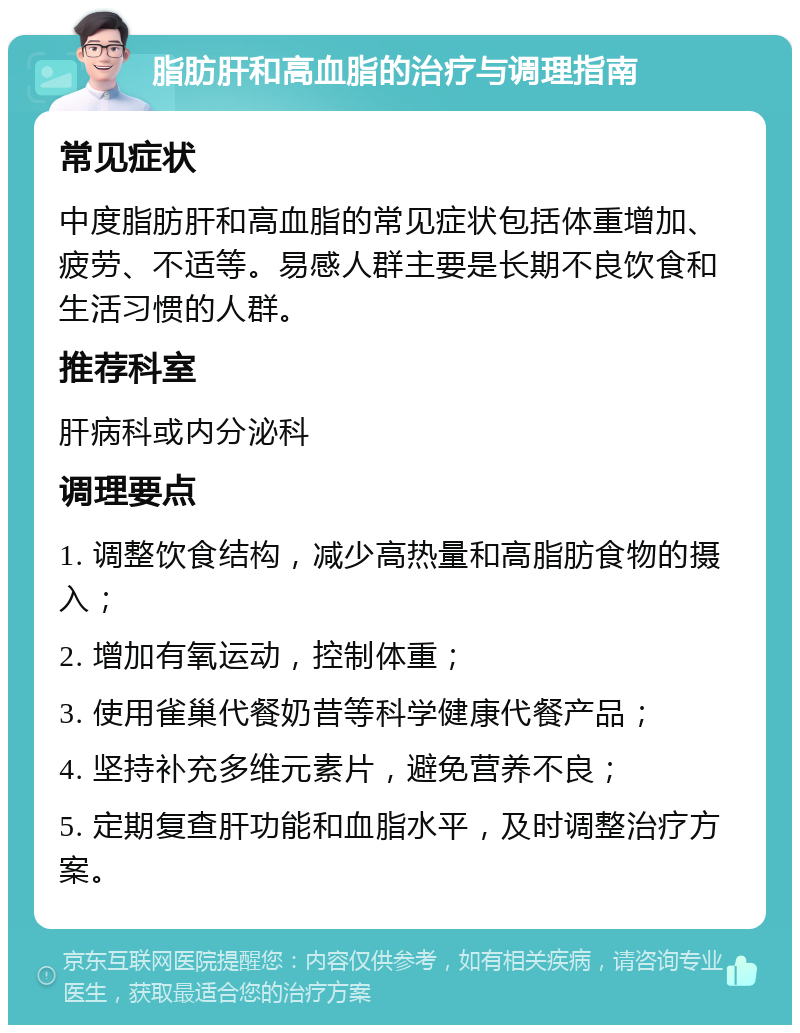 脂肪肝和高血脂的治疗与调理指南 常见症状 中度脂肪肝和高血脂的常见症状包括体重增加、疲劳、不适等。易感人群主要是长期不良饮食和生活习惯的人群。 推荐科室 肝病科或内分泌科 调理要点 1. 调整饮食结构，减少高热量和高脂肪食物的摄入； 2. 增加有氧运动，控制体重； 3. 使用雀巢代餐奶昔等科学健康代餐产品； 4. 坚持补充多维元素片，避免营养不良； 5. 定期复查肝功能和血脂水平，及时调整治疗方案。