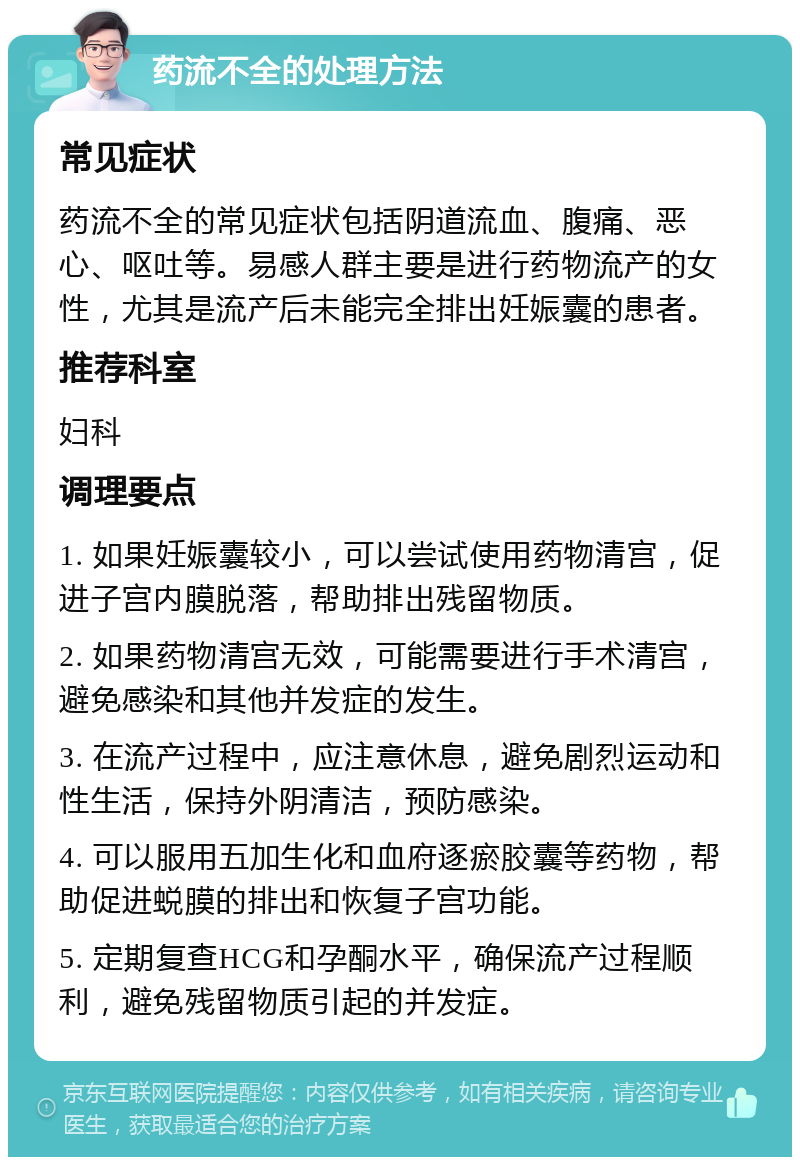 药流不全的处理方法 常见症状 药流不全的常见症状包括阴道流血、腹痛、恶心、呕吐等。易感人群主要是进行药物流产的女性，尤其是流产后未能完全排出妊娠囊的患者。 推荐科室 妇科 调理要点 1. 如果妊娠囊较小，可以尝试使用药物清宫，促进子宫内膜脱落，帮助排出残留物质。 2. 如果药物清宫无效，可能需要进行手术清宫，避免感染和其他并发症的发生。 3. 在流产过程中，应注意休息，避免剧烈运动和性生活，保持外阴清洁，预防感染。 4. 可以服用五加生化和血府逐瘀胶囊等药物，帮助促进蜕膜的排出和恢复子宫功能。 5. 定期复查HCG和孕酮水平，确保流产过程顺利，避免残留物质引起的并发症。