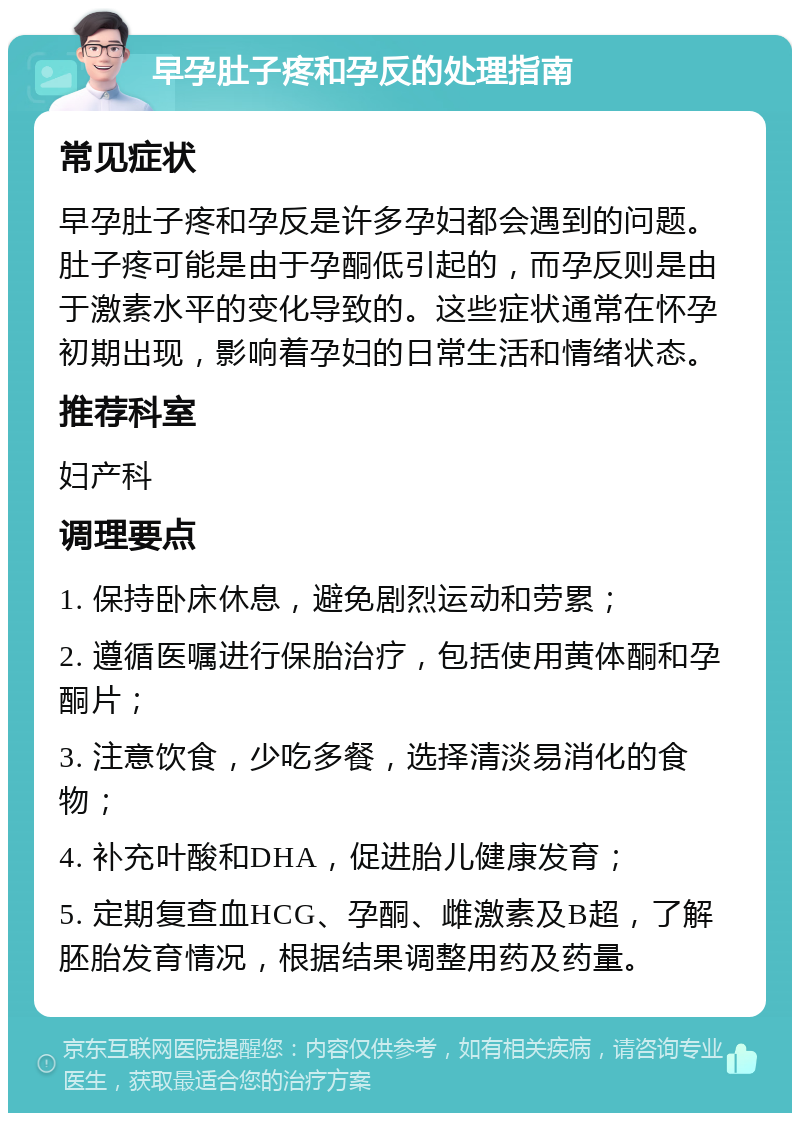 早孕肚子疼和孕反的处理指南 常见症状 早孕肚子疼和孕反是许多孕妇都会遇到的问题。肚子疼可能是由于孕酮低引起的，而孕反则是由于激素水平的变化导致的。这些症状通常在怀孕初期出现，影响着孕妇的日常生活和情绪状态。 推荐科室 妇产科 调理要点 1. 保持卧床休息，避免剧烈运动和劳累； 2. 遵循医嘱进行保胎治疗，包括使用黄体酮和孕酮片； 3. 注意饮食，少吃多餐，选择清淡易消化的食物； 4. 补充叶酸和DHA，促进胎儿健康发育； 5. 定期复查血HCG、孕酮、雌激素及B超，了解胚胎发育情况，根据结果调整用药及药量。