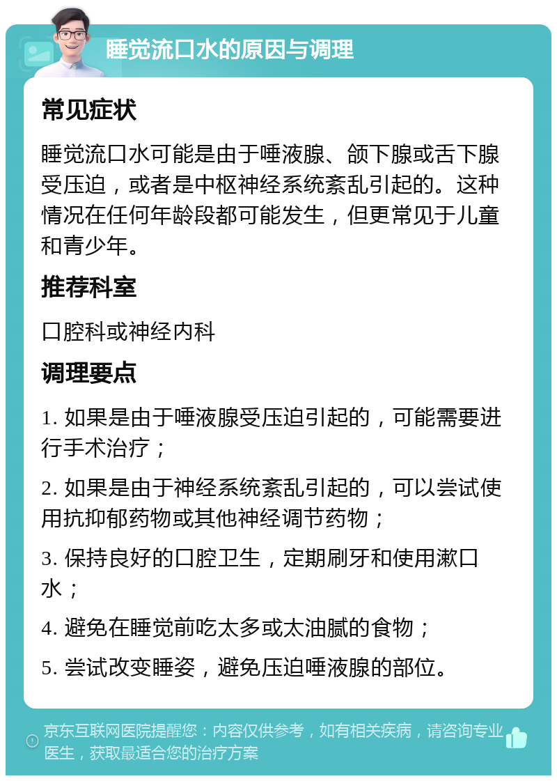 睡觉流口水的原因与调理 常见症状 睡觉流口水可能是由于唾液腺、颌下腺或舌下腺受压迫，或者是中枢神经系统紊乱引起的。这种情况在任何年龄段都可能发生，但更常见于儿童和青少年。 推荐科室 口腔科或神经内科 调理要点 1. 如果是由于唾液腺受压迫引起的，可能需要进行手术治疗； 2. 如果是由于神经系统紊乱引起的，可以尝试使用抗抑郁药物或其他神经调节药物； 3. 保持良好的口腔卫生，定期刷牙和使用漱口水； 4. 避免在睡觉前吃太多或太油腻的食物； 5. 尝试改变睡姿，避免压迫唾液腺的部位。