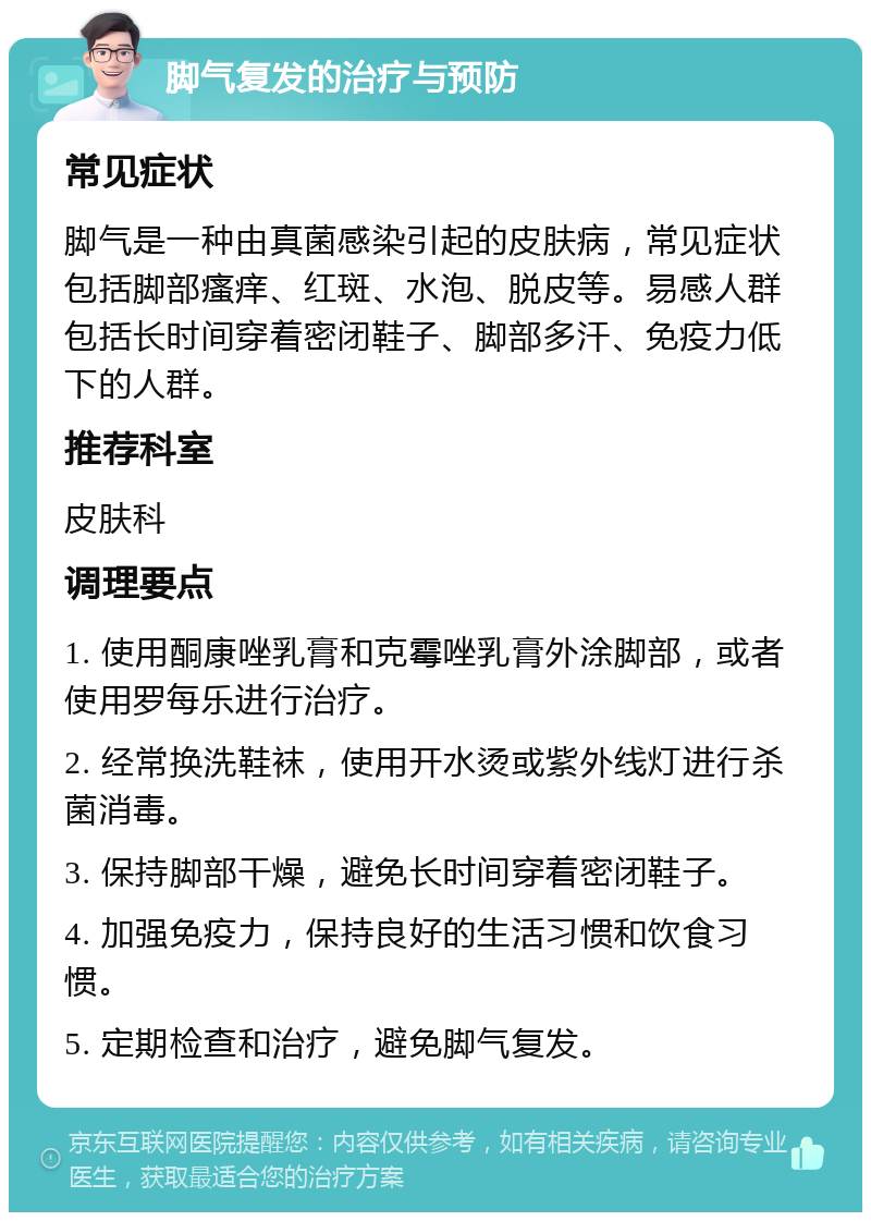 脚气复发的治疗与预防 常见症状 脚气是一种由真菌感染引起的皮肤病，常见症状包括脚部瘙痒、红斑、水泡、脱皮等。易感人群包括长时间穿着密闭鞋子、脚部多汗、免疫力低下的人群。 推荐科室 皮肤科 调理要点 1. 使用酮康唑乳膏和克霉唑乳膏外涂脚部，或者使用罗每乐进行治疗。 2. 经常换洗鞋袜，使用开水烫或紫外线灯进行杀菌消毒。 3. 保持脚部干燥，避免长时间穿着密闭鞋子。 4. 加强免疫力，保持良好的生活习惯和饮食习惯。 5. 定期检查和治疗，避免脚气复发。