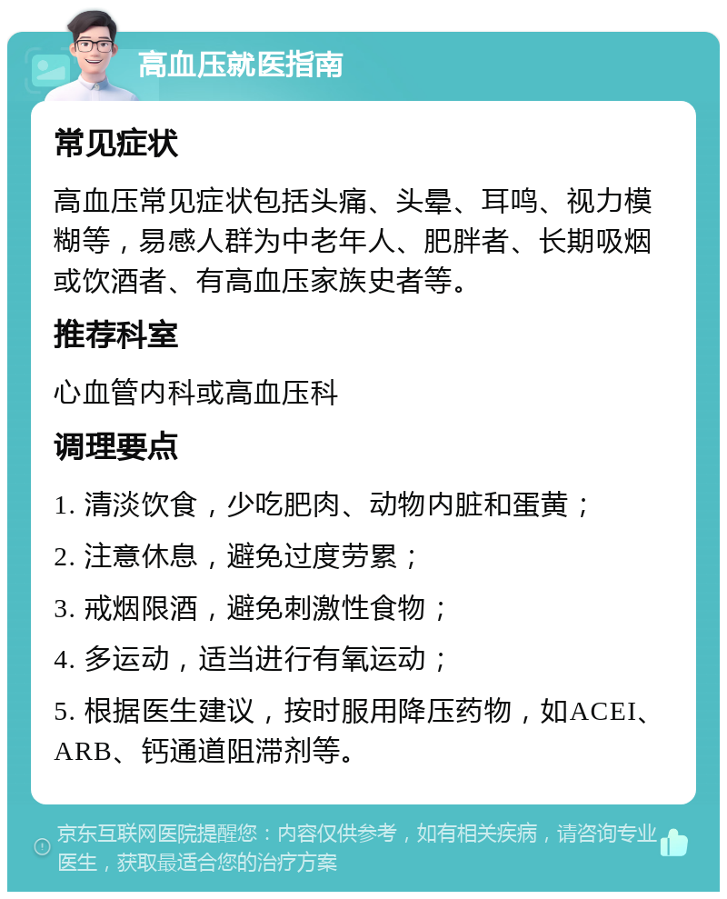 高血压就医指南 常见症状 高血压常见症状包括头痛、头晕、耳鸣、视力模糊等，易感人群为中老年人、肥胖者、长期吸烟或饮酒者、有高血压家族史者等。 推荐科室 心血管内科或高血压科 调理要点 1. 清淡饮食，少吃肥肉、动物内脏和蛋黄； 2. 注意休息，避免过度劳累； 3. 戒烟限酒，避免刺激性食物； 4. 多运动，适当进行有氧运动； 5. 根据医生建议，按时服用降压药物，如ACEI、ARB、钙通道阻滞剂等。