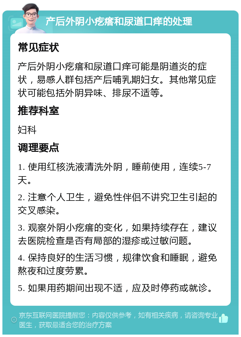 产后外阴小疙瘩和尿道口痒的处理 常见症状 产后外阴小疙瘩和尿道口痒可能是阴道炎的症状，易感人群包括产后哺乳期妇女。其他常见症状可能包括外阴异味、排尿不适等。 推荐科室 妇科 调理要点 1. 使用红核洗液清洗外阴，睡前使用，连续5-7天。 2. 注意个人卫生，避免性伴侣不讲究卫生引起的交叉感染。 3. 观察外阴小疙瘩的变化，如果持续存在，建议去医院检查是否有局部的湿疹或过敏问题。 4. 保持良好的生活习惯，规律饮食和睡眠，避免熬夜和过度劳累。 5. 如果用药期间出现不适，应及时停药或就诊。