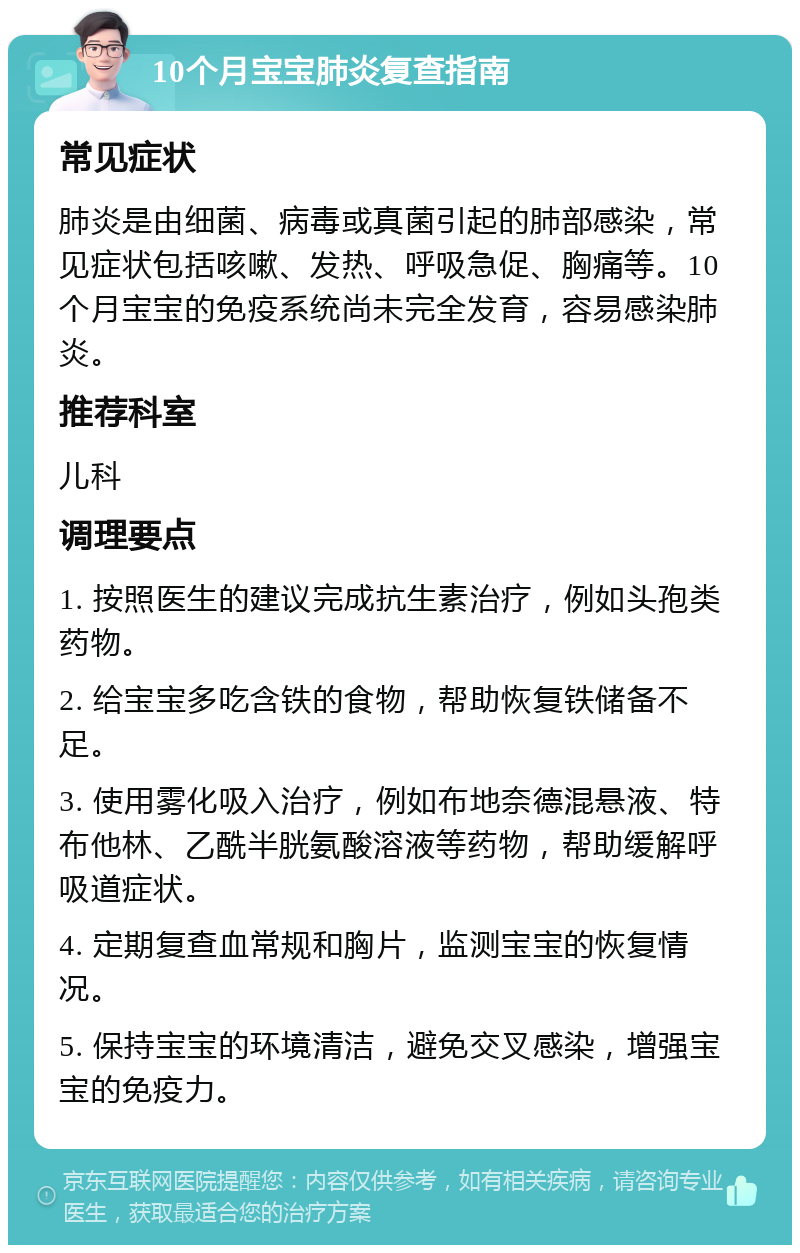 10个月宝宝肺炎复查指南 常见症状 肺炎是由细菌、病毒或真菌引起的肺部感染，常见症状包括咳嗽、发热、呼吸急促、胸痛等。10个月宝宝的免疫系统尚未完全发育，容易感染肺炎。 推荐科室 儿科 调理要点 1. 按照医生的建议完成抗生素治疗，例如头孢类药物。 2. 给宝宝多吃含铁的食物，帮助恢复铁储备不足。 3. 使用雾化吸入治疗，例如布地奈德混悬液、特布他林、乙酰半胱氨酸溶液等药物，帮助缓解呼吸道症状。 4. 定期复查血常规和胸片，监测宝宝的恢复情况。 5. 保持宝宝的环境清洁，避免交叉感染，增强宝宝的免疫力。