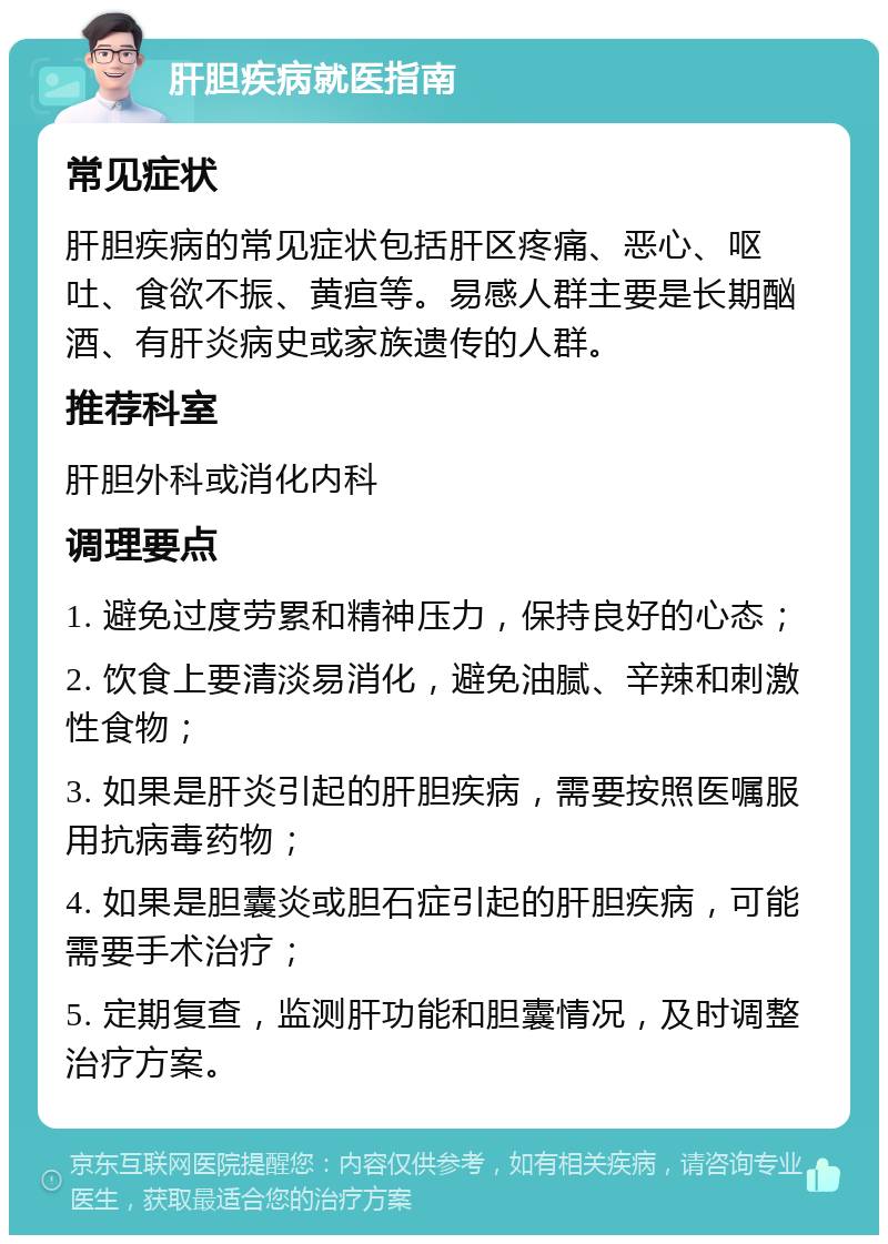 肝胆疾病就医指南 常见症状 肝胆疾病的常见症状包括肝区疼痛、恶心、呕吐、食欲不振、黄疸等。易感人群主要是长期酗酒、有肝炎病史或家族遗传的人群。 推荐科室 肝胆外科或消化内科 调理要点 1. 避免过度劳累和精神压力，保持良好的心态； 2. 饮食上要清淡易消化，避免油腻、辛辣和刺激性食物； 3. 如果是肝炎引起的肝胆疾病，需要按照医嘱服用抗病毒药物； 4. 如果是胆囊炎或胆石症引起的肝胆疾病，可能需要手术治疗； 5. 定期复查，监测肝功能和胆囊情况，及时调整治疗方案。