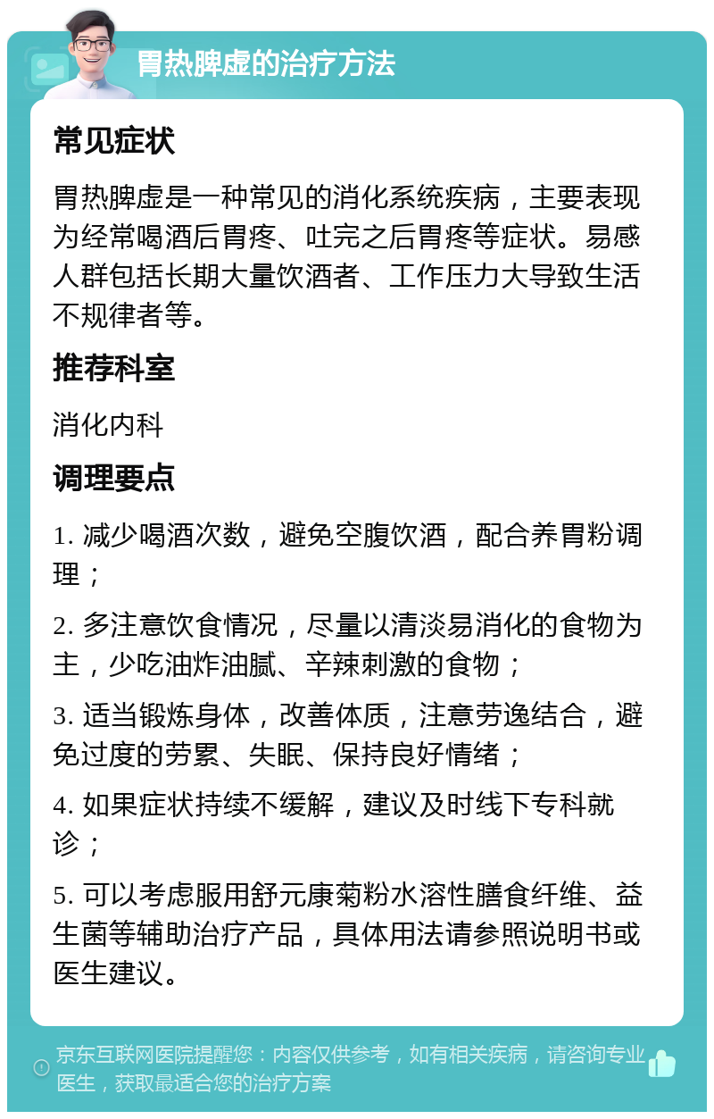 胃热脾虚的治疗方法 常见症状 胃热脾虚是一种常见的消化系统疾病，主要表现为经常喝酒后胃疼、吐完之后胃疼等症状。易感人群包括长期大量饮酒者、工作压力大导致生活不规律者等。 推荐科室 消化内科 调理要点 1. 减少喝酒次数，避免空腹饮酒，配合养胃粉调理； 2. 多注意饮食情况，尽量以清淡易消化的食物为主，少吃油炸油腻、辛辣刺激的食物； 3. 适当锻炼身体，改善体质，注意劳逸结合，避免过度的劳累、失眠、保持良好情绪； 4. 如果症状持续不缓解，建议及时线下专科就诊； 5. 可以考虑服用舒元康菊粉水溶性膳食纤维、益生菌等辅助治疗产品，具体用法请参照说明书或医生建议。