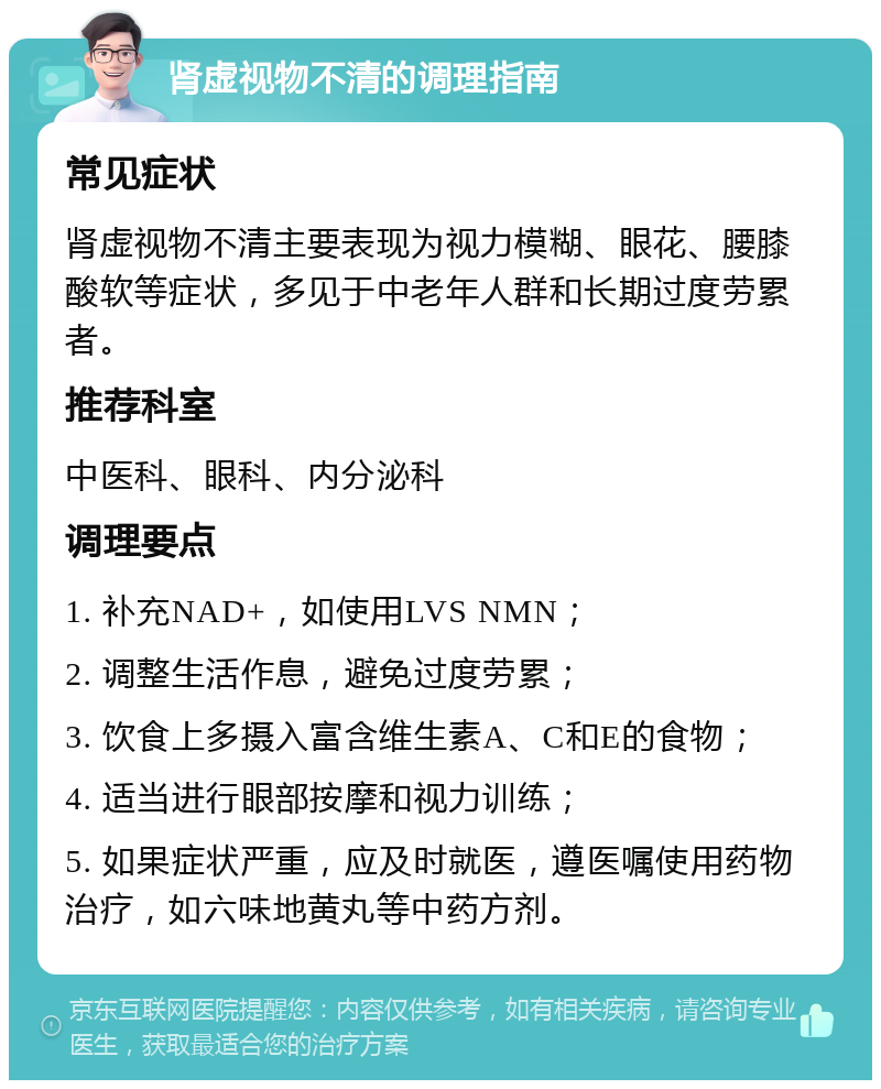 肾虚视物不清的调理指南 常见症状 肾虚视物不清主要表现为视力模糊、眼花、腰膝酸软等症状，多见于中老年人群和长期过度劳累者。 推荐科室 中医科、眼科、内分泌科 调理要点 1. 补充NAD+，如使用LVS NMN； 2. 调整生活作息，避免过度劳累； 3. 饮食上多摄入富含维生素A、C和E的食物； 4. 适当进行眼部按摩和视力训练； 5. 如果症状严重，应及时就医，遵医嘱使用药物治疗，如六味地黄丸等中药方剂。