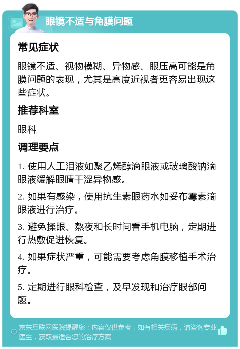 眼镜不适与角膜问题 常见症状 眼镜不适、视物模糊、异物感、眼压高可能是角膜问题的表现，尤其是高度近视者更容易出现这些症状。 推荐科室 眼科 调理要点 1. 使用人工泪液如聚乙烯醇滴眼液或玻璃酸钠滴眼液缓解眼睛干涩异物感。 2. 如果有感染，使用抗生素眼药水如妥布霉素滴眼液进行治疗。 3. 避免揉眼、熬夜和长时间看手机电脑，定期进行热敷促进恢复。 4. 如果症状严重，可能需要考虑角膜移植手术治疗。 5. 定期进行眼科检查，及早发现和治疗眼部问题。