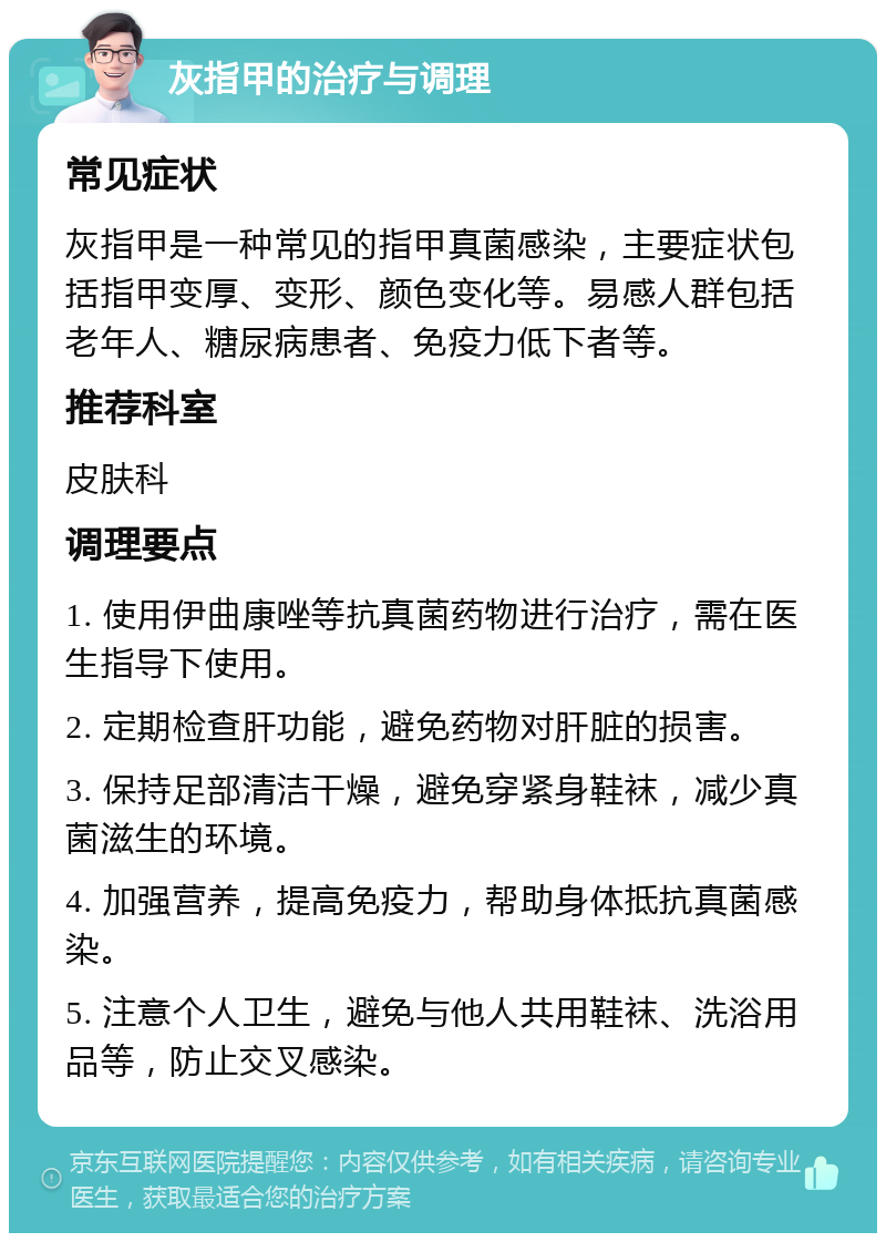 灰指甲的治疗与调理 常见症状 灰指甲是一种常见的指甲真菌感染，主要症状包括指甲变厚、变形、颜色变化等。易感人群包括老年人、糖尿病患者、免疫力低下者等。 推荐科室 皮肤科 调理要点 1. 使用伊曲康唑等抗真菌药物进行治疗，需在医生指导下使用。 2. 定期检查肝功能，避免药物对肝脏的损害。 3. 保持足部清洁干燥，避免穿紧身鞋袜，减少真菌滋生的环境。 4. 加强营养，提高免疫力，帮助身体抵抗真菌感染。 5. 注意个人卫生，避免与他人共用鞋袜、洗浴用品等，防止交叉感染。