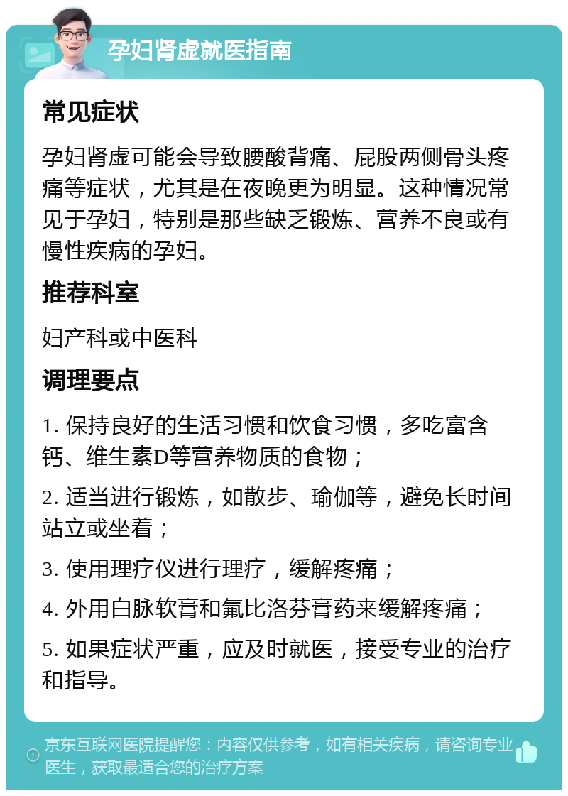 孕妇肾虚就医指南 常见症状 孕妇肾虚可能会导致腰酸背痛、屁股两侧骨头疼痛等症状，尤其是在夜晚更为明显。这种情况常见于孕妇，特别是那些缺乏锻炼、营养不良或有慢性疾病的孕妇。 推荐科室 妇产科或中医科 调理要点 1. 保持良好的生活习惯和饮食习惯，多吃富含钙、维生素D等营养物质的食物； 2. 适当进行锻炼，如散步、瑜伽等，避免长时间站立或坐着； 3. 使用理疗仪进行理疗，缓解疼痛； 4. 外用白脉软膏和氟比洛芬膏药来缓解疼痛； 5. 如果症状严重，应及时就医，接受专业的治疗和指导。