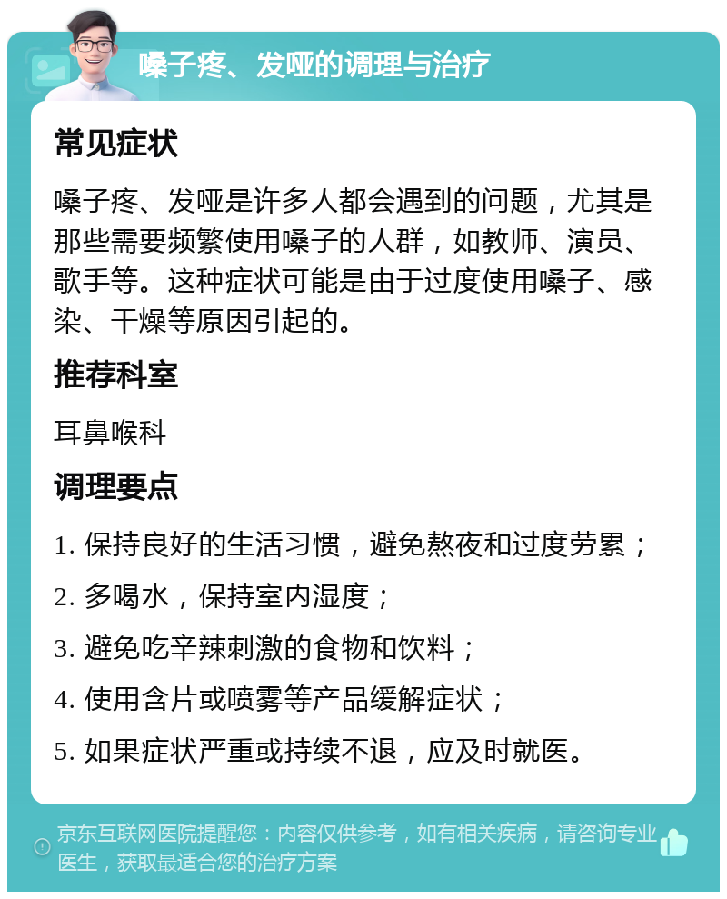 嗓子疼、发哑的调理与治疗 常见症状 嗓子疼、发哑是许多人都会遇到的问题，尤其是那些需要频繁使用嗓子的人群，如教师、演员、歌手等。这种症状可能是由于过度使用嗓子、感染、干燥等原因引起的。 推荐科室 耳鼻喉科 调理要点 1. 保持良好的生活习惯，避免熬夜和过度劳累； 2. 多喝水，保持室内湿度； 3. 避免吃辛辣刺激的食物和饮料； 4. 使用含片或喷雾等产品缓解症状； 5. 如果症状严重或持续不退，应及时就医。