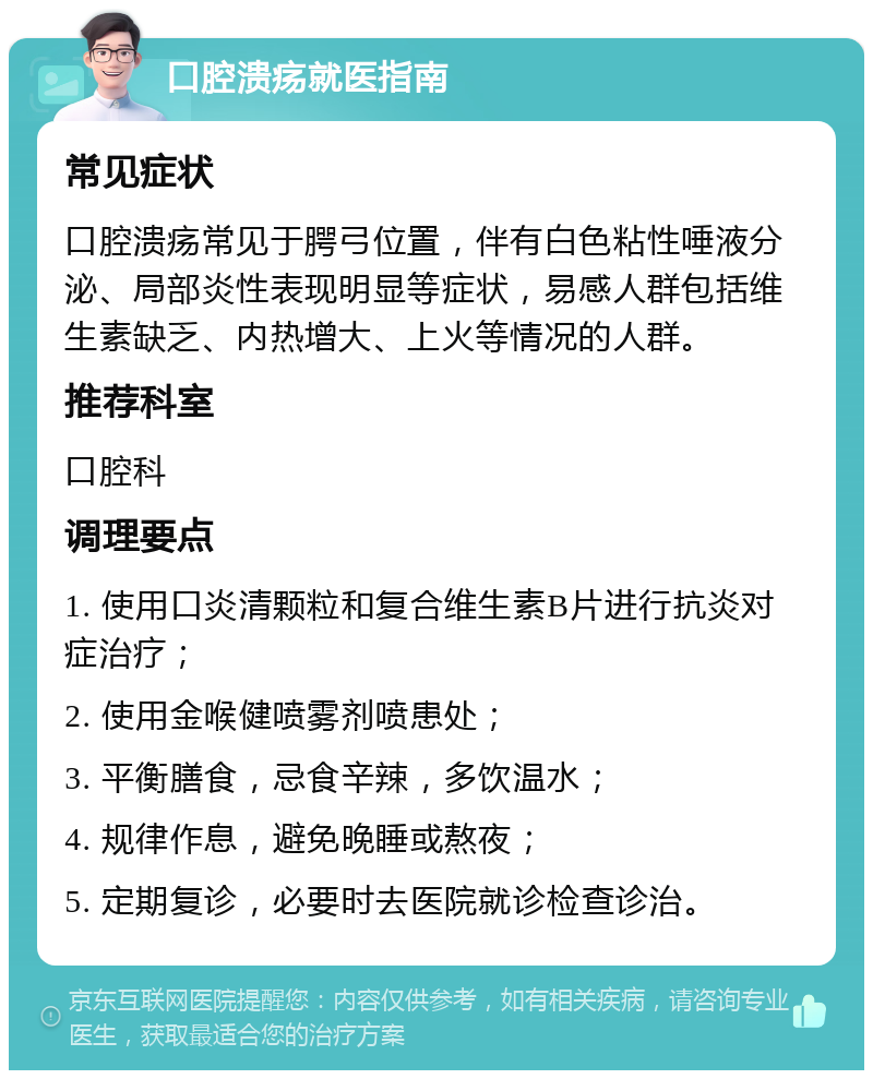 口腔溃疡就医指南 常见症状 口腔溃疡常见于腭弓位置，伴有白色粘性唾液分泌、局部炎性表现明显等症状，易感人群包括维生素缺乏、内热增大、上火等情况的人群。 推荐科室 口腔科 调理要点 1. 使用口炎清颗粒和复合维生素B片进行抗炎对症治疗； 2. 使用金喉健喷雾剂喷患处； 3. 平衡膳食，忌食辛辣，多饮温水； 4. 规律作息，避免晚睡或熬夜； 5. 定期复诊，必要时去医院就诊检查诊治。