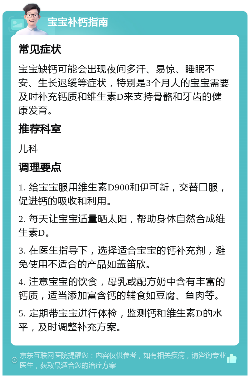 宝宝补钙指南 常见症状 宝宝缺钙可能会出现夜间多汗、易惊、睡眠不安、生长迟缓等症状，特别是3个月大的宝宝需要及时补充钙质和维生素D来支持骨骼和牙齿的健康发育。 推荐科室 儿科 调理要点 1. 给宝宝服用维生素D900和伊可新，交替口服，促进钙的吸收和利用。 2. 每天让宝宝适量晒太阳，帮助身体自然合成维生素D。 3. 在医生指导下，选择适合宝宝的钙补充剂，避免使用不适合的产品如盖笛欣。 4. 注意宝宝的饮食，母乳或配方奶中含有丰富的钙质，适当添加富含钙的辅食如豆腐、鱼肉等。 5. 定期带宝宝进行体检，监测钙和维生素D的水平，及时调整补充方案。