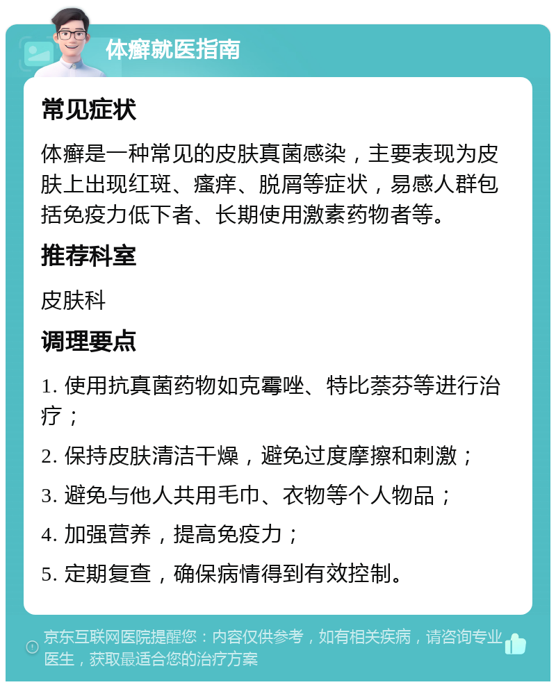 体癣就医指南 常见症状 体癣是一种常见的皮肤真菌感染，主要表现为皮肤上出现红斑、瘙痒、脱屑等症状，易感人群包括免疫力低下者、长期使用激素药物者等。 推荐科室 皮肤科 调理要点 1. 使用抗真菌药物如克霉唑、特比萘芬等进行治疗； 2. 保持皮肤清洁干燥，避免过度摩擦和刺激； 3. 避免与他人共用毛巾、衣物等个人物品； 4. 加强营养，提高免疫力； 5. 定期复查，确保病情得到有效控制。