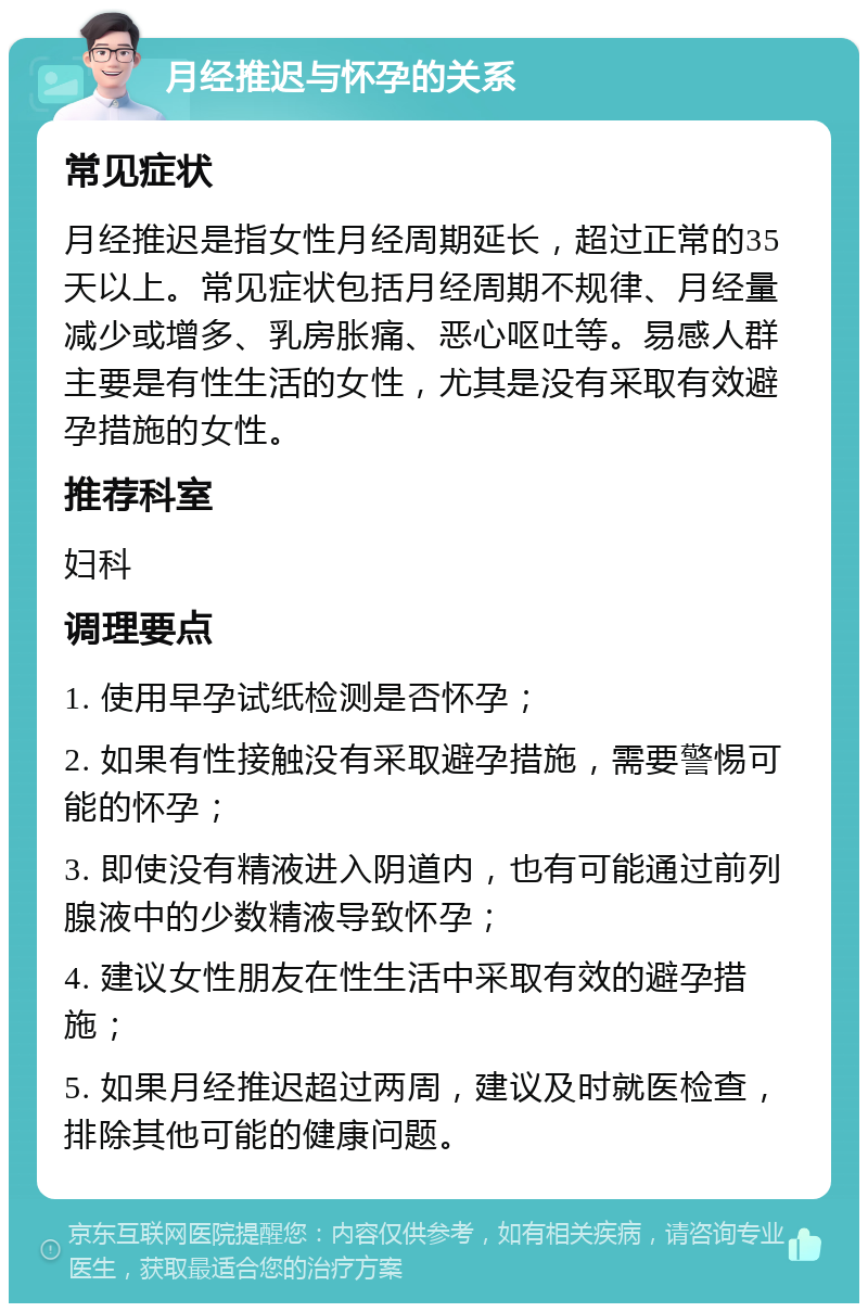 月经推迟与怀孕的关系 常见症状 月经推迟是指女性月经周期延长，超过正常的35天以上。常见症状包括月经周期不规律、月经量减少或增多、乳房胀痛、恶心呕吐等。易感人群主要是有性生活的女性，尤其是没有采取有效避孕措施的女性。 推荐科室 妇科 调理要点 1. 使用早孕试纸检测是否怀孕； 2. 如果有性接触没有采取避孕措施，需要警惕可能的怀孕； 3. 即使没有精液进入阴道内，也有可能通过前列腺液中的少数精液导致怀孕； 4. 建议女性朋友在性生活中采取有效的避孕措施； 5. 如果月经推迟超过两周，建议及时就医检查，排除其他可能的健康问题。