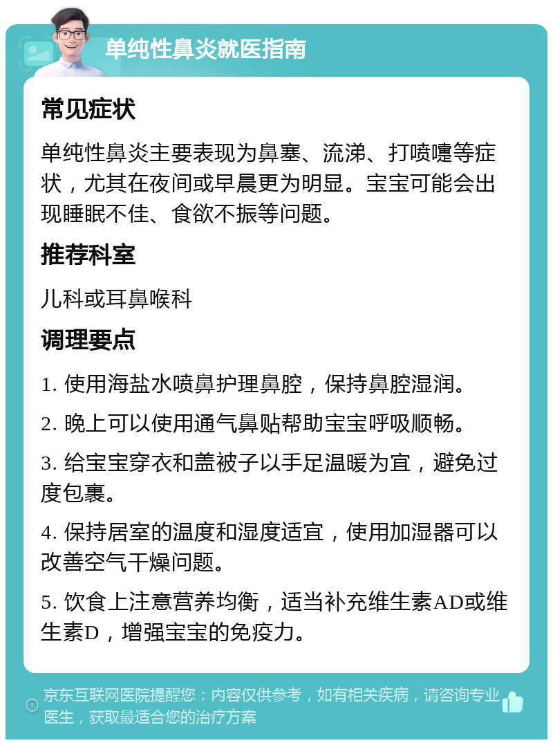 单纯性鼻炎就医指南 常见症状 单纯性鼻炎主要表现为鼻塞、流涕、打喷嚏等症状，尤其在夜间或早晨更为明显。宝宝可能会出现睡眠不佳、食欲不振等问题。 推荐科室 儿科或耳鼻喉科 调理要点 1. 使用海盐水喷鼻护理鼻腔，保持鼻腔湿润。 2. 晚上可以使用通气鼻贴帮助宝宝呼吸顺畅。 3. 给宝宝穿衣和盖被子以手足温暖为宜，避免过度包裹。 4. 保持居室的温度和湿度适宜，使用加湿器可以改善空气干燥问题。 5. 饮食上注意营养均衡，适当补充维生素AD或维生素D，增强宝宝的免疫力。