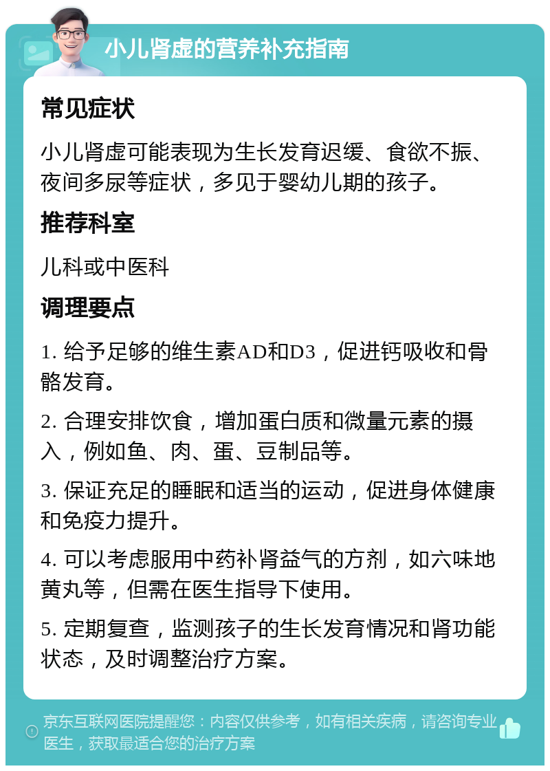 小儿肾虚的营养补充指南 常见症状 小儿肾虚可能表现为生长发育迟缓、食欲不振、夜间多尿等症状，多见于婴幼儿期的孩子。 推荐科室 儿科或中医科 调理要点 1. 给予足够的维生素AD和D3，促进钙吸收和骨骼发育。 2. 合理安排饮食，增加蛋白质和微量元素的摄入，例如鱼、肉、蛋、豆制品等。 3. 保证充足的睡眠和适当的运动，促进身体健康和免疫力提升。 4. 可以考虑服用中药补肾益气的方剂，如六味地黄丸等，但需在医生指导下使用。 5. 定期复查，监测孩子的生长发育情况和肾功能状态，及时调整治疗方案。