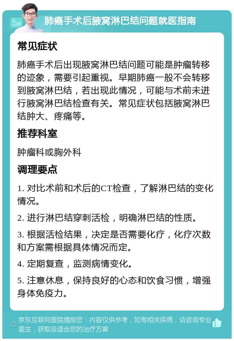 肺癌手术后腋窝淋巴结问题就医指南 常见症状 肺癌手术后出现腋窝淋巴结问题可能是肿瘤转移的迹象，需要引起重视。早期肺癌一般不会转移到腋窝淋巴结，若出现此情况，可能与术前未进行腋窝淋巴结检查有关。常见症状包括腋窝淋巴结肿大、疼痛等。 推荐科室 肿瘤科或胸外科 调理要点 1. 对比术前和术后的CT检查，了解淋巴结的变化情况。 2. 进行淋巴结穿刺活检，明确淋巴结的性质。 3. 根据活检结果，决定是否需要化疗，化疗次数和方案需根据具体情况而定。 4. 定期复查，监测病情变化。 5. 注意休息，保持良好的心态和饮食习惯，增强身体免疫力。