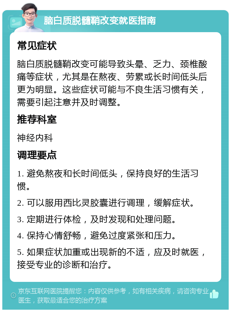 脑白质脱髓鞘改变就医指南 常见症状 脑白质脱髓鞘改变可能导致头晕、乏力、颈椎酸痛等症状，尤其是在熬夜、劳累或长时间低头后更为明显。这些症状可能与不良生活习惯有关，需要引起注意并及时调整。 推荐科室 神经内科 调理要点 1. 避免熬夜和长时间低头，保持良好的生活习惯。 2. 可以服用西比灵胶囊进行调理，缓解症状。 3. 定期进行体检，及时发现和处理问题。 4. 保持心情舒畅，避免过度紧张和压力。 5. 如果症状加重或出现新的不适，应及时就医，接受专业的诊断和治疗。