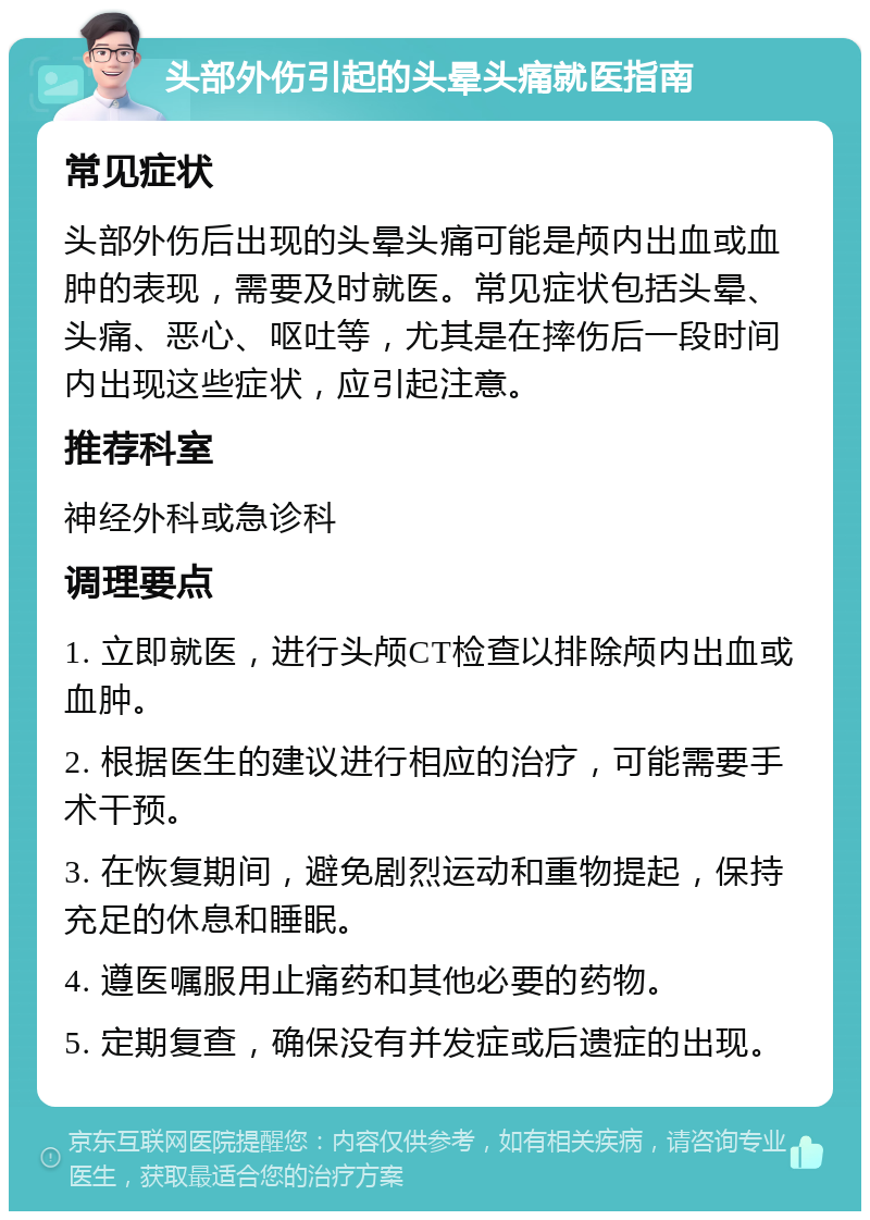 头部外伤引起的头晕头痛就医指南 常见症状 头部外伤后出现的头晕头痛可能是颅内出血或血肿的表现，需要及时就医。常见症状包括头晕、头痛、恶心、呕吐等，尤其是在摔伤后一段时间内出现这些症状，应引起注意。 推荐科室 神经外科或急诊科 调理要点 1. 立即就医，进行头颅CT检查以排除颅内出血或血肿。 2. 根据医生的建议进行相应的治疗，可能需要手术干预。 3. 在恢复期间，避免剧烈运动和重物提起，保持充足的休息和睡眠。 4. 遵医嘱服用止痛药和其他必要的药物。 5. 定期复查，确保没有并发症或后遗症的出现。