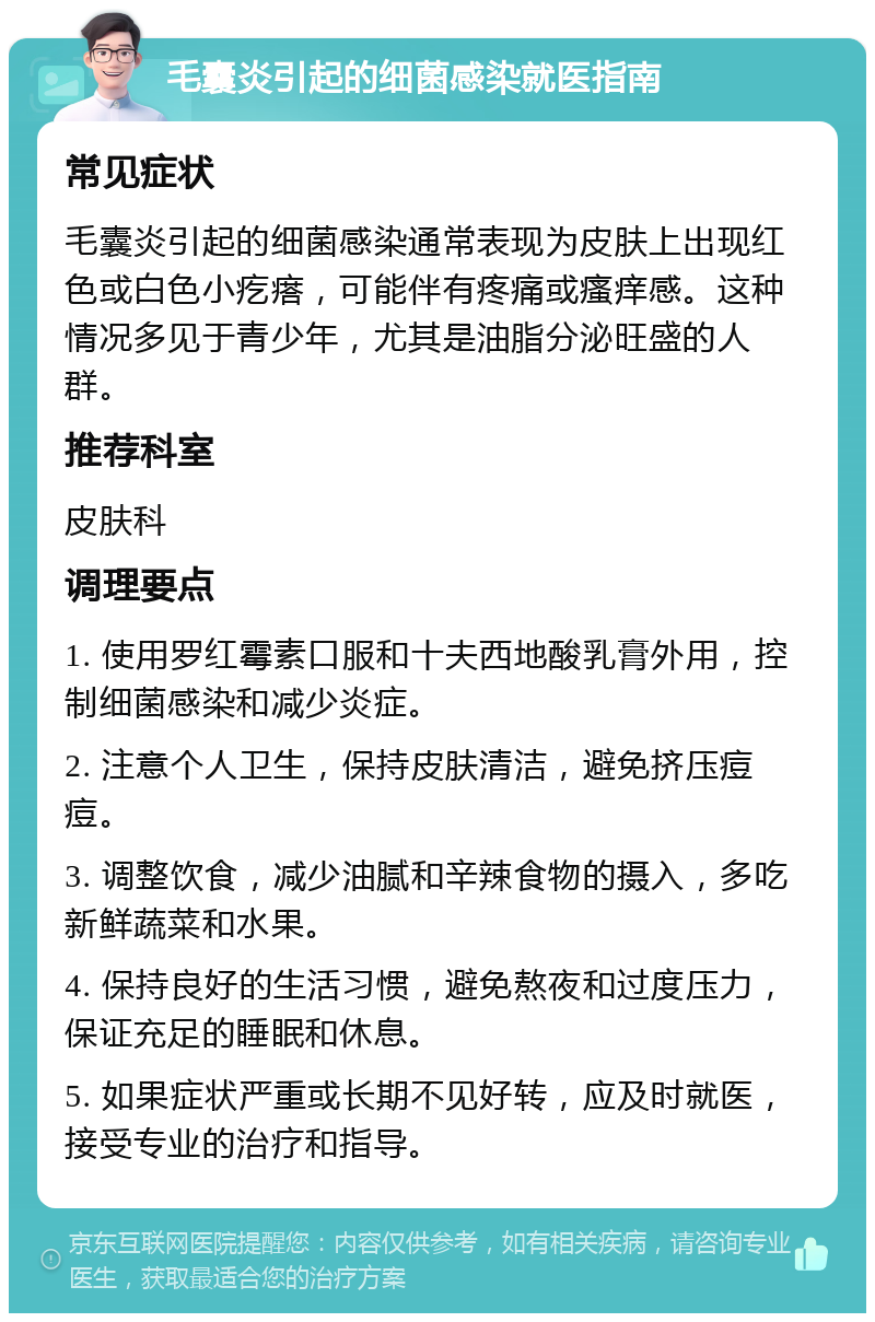 毛囊炎引起的细菌感染就医指南 常见症状 毛囊炎引起的细菌感染通常表现为皮肤上出现红色或白色小疙瘩，可能伴有疼痛或瘙痒感。这种情况多见于青少年，尤其是油脂分泌旺盛的人群。 推荐科室 皮肤科 调理要点 1. 使用罗红霉素口服和十夫西地酸乳膏外用，控制细菌感染和减少炎症。 2. 注意个人卫生，保持皮肤清洁，避免挤压痘痘。 3. 调整饮食，减少油腻和辛辣食物的摄入，多吃新鲜蔬菜和水果。 4. 保持良好的生活习惯，避免熬夜和过度压力，保证充足的睡眠和休息。 5. 如果症状严重或长期不见好转，应及时就医，接受专业的治疗和指导。