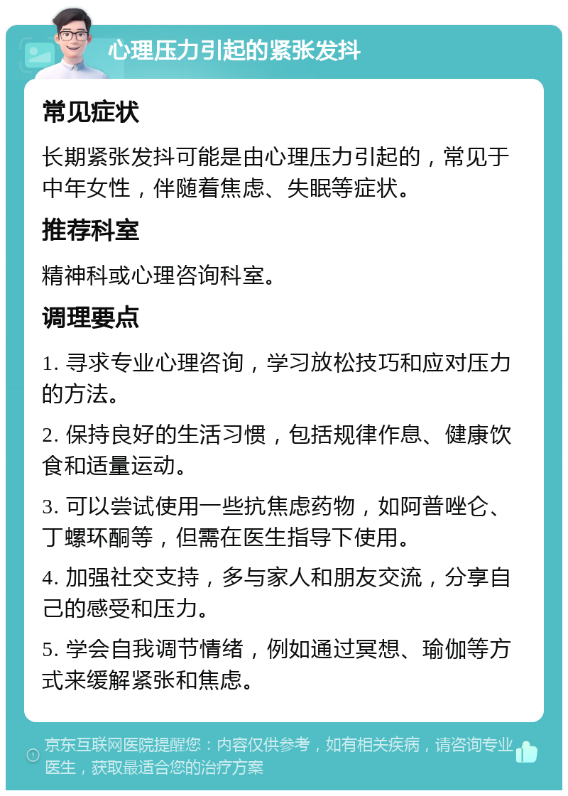 心理压力引起的紧张发抖 常见症状 长期紧张发抖可能是由心理压力引起的，常见于中年女性，伴随着焦虑、失眠等症状。 推荐科室 精神科或心理咨询科室。 调理要点 1. 寻求专业心理咨询，学习放松技巧和应对压力的方法。 2. 保持良好的生活习惯，包括规律作息、健康饮食和适量运动。 3. 可以尝试使用一些抗焦虑药物，如阿普唑仑、丁螺环酮等，但需在医生指导下使用。 4. 加强社交支持，多与家人和朋友交流，分享自己的感受和压力。 5. 学会自我调节情绪，例如通过冥想、瑜伽等方式来缓解紧张和焦虑。