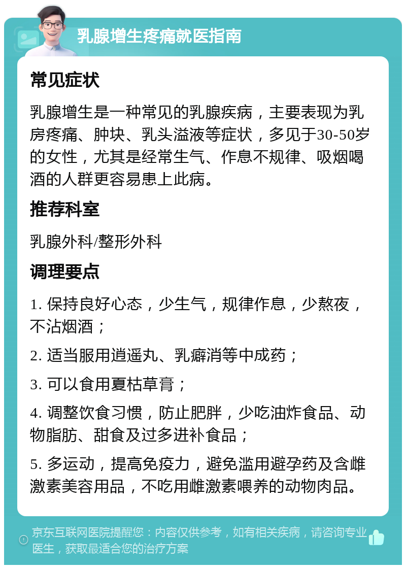 乳腺增生疼痛就医指南 常见症状 乳腺增生是一种常见的乳腺疾病，主要表现为乳房疼痛、肿块、乳头溢液等症状，多见于30-50岁的女性，尤其是经常生气、作息不规律、吸烟喝酒的人群更容易患上此病。 推荐科室 乳腺外科/整形外科 调理要点 1. 保持良好心态，少生气，规律作息，少熬夜，不沾烟酒； 2. 适当服用逍遥丸、乳癖消等中成药； 3. 可以食用夏枯草膏； 4. 调整饮食习惯，防止肥胖，少吃油炸食品、动物脂肪、甜食及过多进补食品； 5. 多运动，提高免疫力，避免滥用避孕药及含雌激素美容用品，不吃用雌激素喂养的动物肉品。