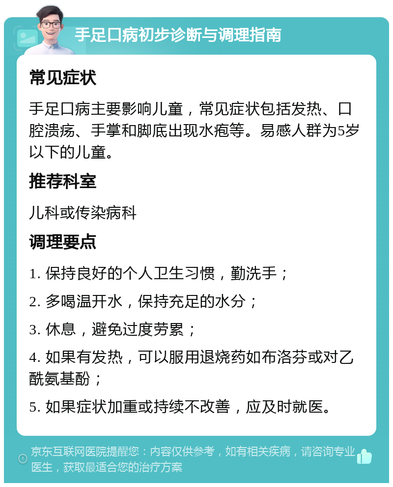 手足口病初步诊断与调理指南 常见症状 手足口病主要影响儿童，常见症状包括发热、口腔溃疡、手掌和脚底出现水疱等。易感人群为5岁以下的儿童。 推荐科室 儿科或传染病科 调理要点 1. 保持良好的个人卫生习惯，勤洗手； 2. 多喝温开水，保持充足的水分； 3. 休息，避免过度劳累； 4. 如果有发热，可以服用退烧药如布洛芬或对乙酰氨基酚； 5. 如果症状加重或持续不改善，应及时就医。