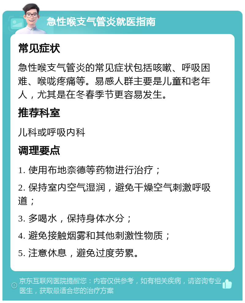 急性喉支气管炎就医指南 常见症状 急性喉支气管炎的常见症状包括咳嗽、呼吸困难、喉咙疼痛等。易感人群主要是儿童和老年人，尤其是在冬春季节更容易发生。 推荐科室 儿科或呼吸内科 调理要点 1. 使用布地奈德等药物进行治疗； 2. 保持室内空气湿润，避免干燥空气刺激呼吸道； 3. 多喝水，保持身体水分； 4. 避免接触烟雾和其他刺激性物质； 5. 注意休息，避免过度劳累。