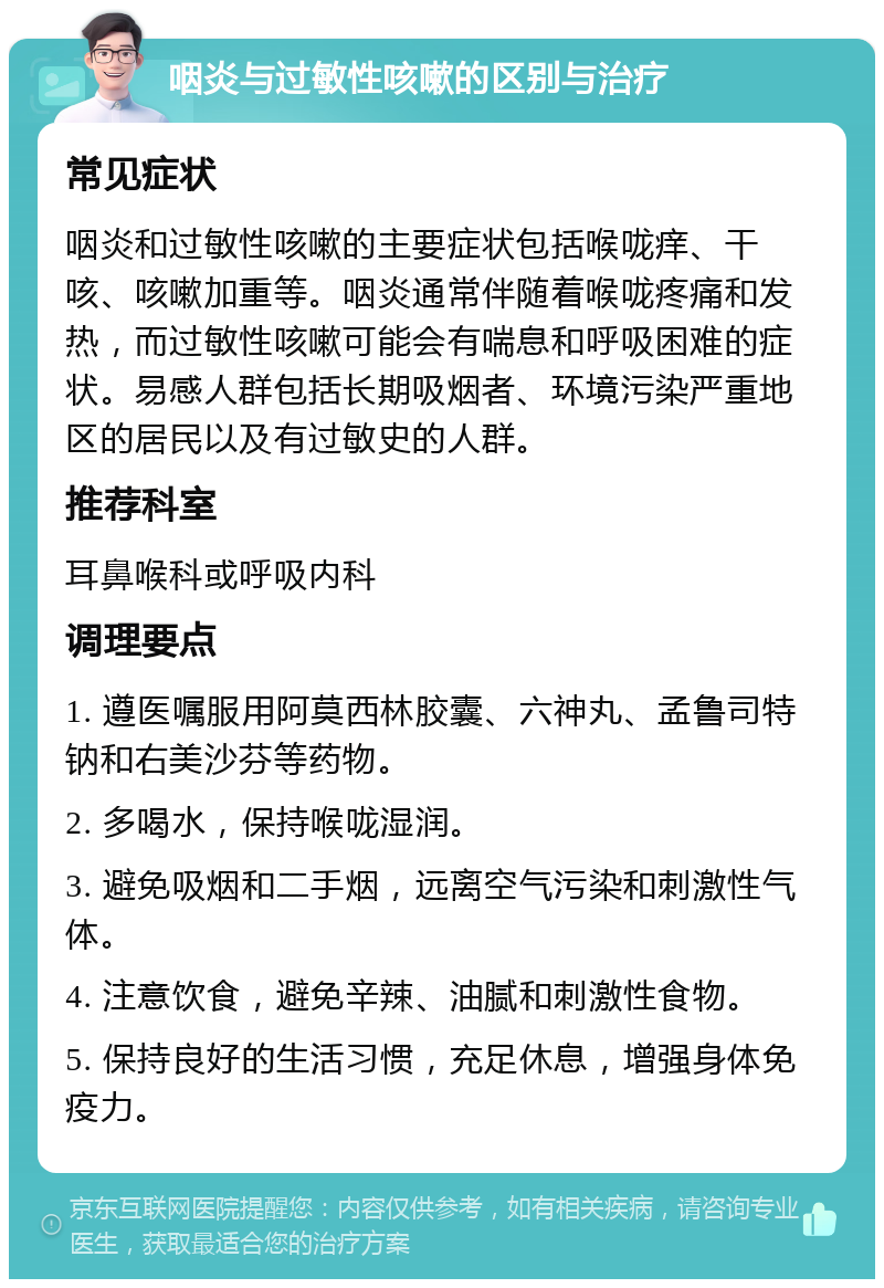 咽炎与过敏性咳嗽的区别与治疗 常见症状 咽炎和过敏性咳嗽的主要症状包括喉咙痒、干咳、咳嗽加重等。咽炎通常伴随着喉咙疼痛和发热，而过敏性咳嗽可能会有喘息和呼吸困难的症状。易感人群包括长期吸烟者、环境污染严重地区的居民以及有过敏史的人群。 推荐科室 耳鼻喉科或呼吸内科 调理要点 1. 遵医嘱服用阿莫西林胶囊、六神丸、孟鲁司特钠和右美沙芬等药物。 2. 多喝水，保持喉咙湿润。 3. 避免吸烟和二手烟，远离空气污染和刺激性气体。 4. 注意饮食，避免辛辣、油腻和刺激性食物。 5. 保持良好的生活习惯，充足休息，增强身体免疫力。